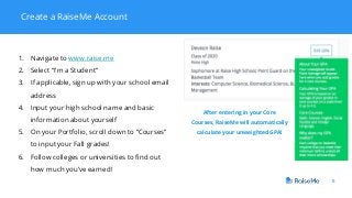 8
Create a RaiseMe Account
1. Navigate to www.raise.me
2. Select “I’m a Student”
3. If applicable, sign up with your school email
address
4. Input your high school name and basic
information about yourself
5. On your Portfolio, scroll down to “Courses”
to input your Fall grades!
6. Follow colleges or universities to find out
how much you’ve earned!
After entering in your Core
Courses, RaiseMe will automatically
calculate your unweighted GPA!
 