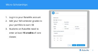 9
Micro-Scholarships
1. Log in to your RaiseMe account
2. Add your fall semester grades to
your portfolio to earn $$
3. Students on RaiseMe need to
enter at least 15 credits of core
classes
 