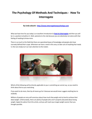 The Psychology Of Methods And Techniques - How To
                    Interrogate
_____________________________________________________________________________________

                  By Linda adwarb - http://www.interrogationpsychology.com



What we have here for you today is an excellent introduction to how to interrogate and then you will
be in a position to build on it. Well, welcome to the club because you are absolutely not alone with that
feeling of needing to know more.

There is so much to this field that there are specialized bases of knowledge and people who have
narrowly defined their scope. Whenever we have a need in this area, to take care of anything that needs
it, then we simply turn our own attention to the matter.




Which of the following will be directly applicable to you is something we cannot say, so you need to
think about that as you read along.

If you want to do more, then by all means go for it because we would never suggest anything less to
anybody.

Millions of people are very self-conscious about how much they weigh and try hard to achieve their
ideal weight. Unfortunately, there are plenty of people who aren't properly educated about losing
weight. Apply the advice from this article, and you will reach your target weight sooner than you
thought possible.
 