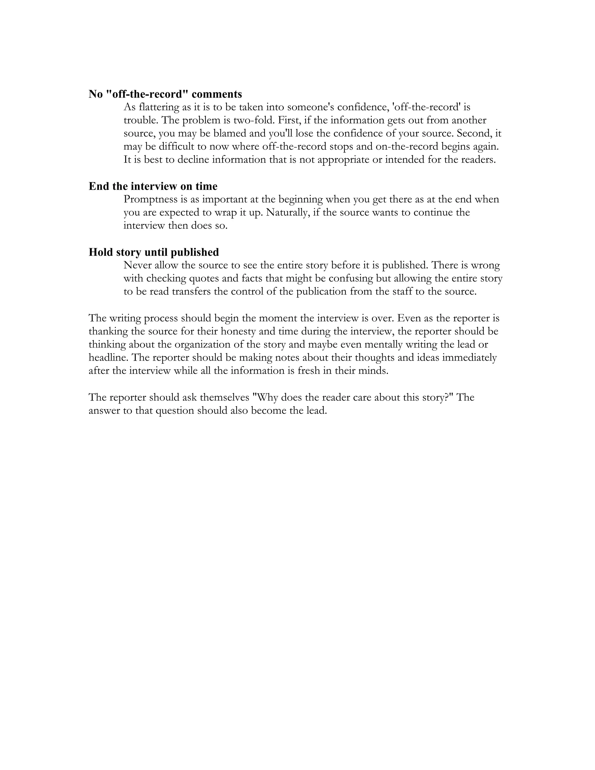 No "off-the-record" comments
      As flattering as it is to be taken into someone's confidence, 'off-the-record' is
      trouble. The problem is two-fold. First, if the information gets out from another
      source, you may be blamed and you'll lose the confidence of your source. Second, it
      may be difficult to now where off-the-record stops and on-the-record begins again.
      It is best to decline information that is not appropriate or intended for the readers.

End the interview on time
      Promptness is as important at the beginning when you get there as at the end when
      you are expected to wrap it up. Naturally, if the source wants to continue the
      interview then does so.

Hold story until published
       Never allow the source to see the entire story before it is published. There is wrong
       with checking quotes and facts that might be confusing but allowing the entire story
       to be read transfers the control of the publication from the staff to the source.

The writing process should begin the moment the interview is over. Even as the reporter is
thanking the source for their honesty and time during the interview, the reporter should be
thinking about the organization of the story and maybe even mentally writing the lead or
headline. The reporter should be making notes about their thoughts and ideas immediately
after the interview while all the information is fresh in their minds.

The reporter should ask themselves "Why does the reader care about this story?" The
answer to that question should also become the lead.
 