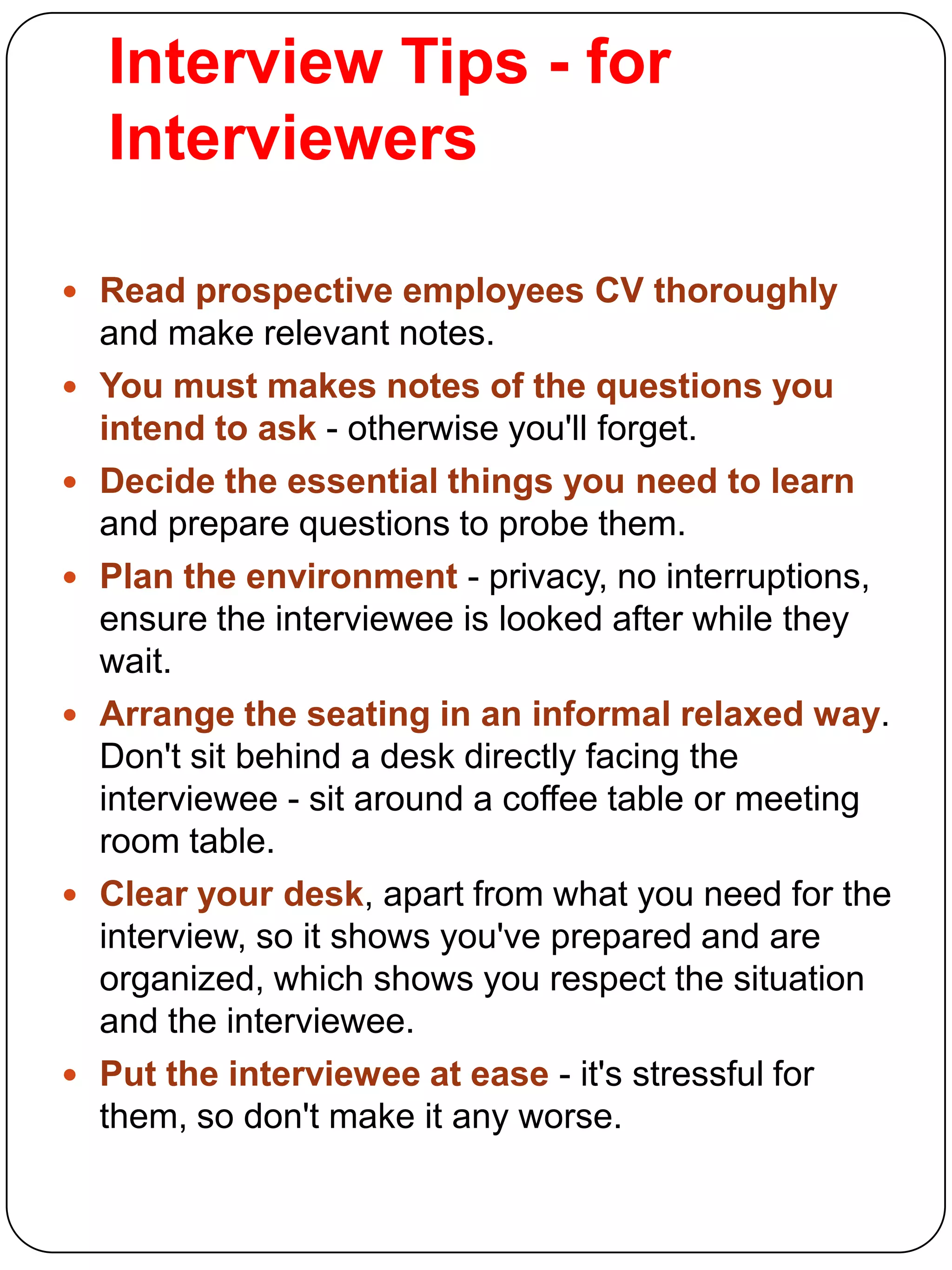 Interview Tips - for
Interviewers
 Read prospective employees CV thoroughly











and make relevant notes.
You must makes notes of the questions you
intend to ask - otherwise you'll forget.
Decide the essential things you need to learn
and prepare questions to probe them.
Plan the environment - privacy, no interruptions,
ensure the interviewee is looked after while they
wait.
Arrange the seating in an informal relaxed way.
Don't sit behind a desk directly facing the
interviewee - sit around a coffee table or meeting
room table.
Clear your desk, apart from what you need for the
interview, so it shows you've prepared and are
organized, which shows you respect the situation
and the interviewee.
Put the interviewee at ease - it's stressful for
them, so don't make it any worse.

 