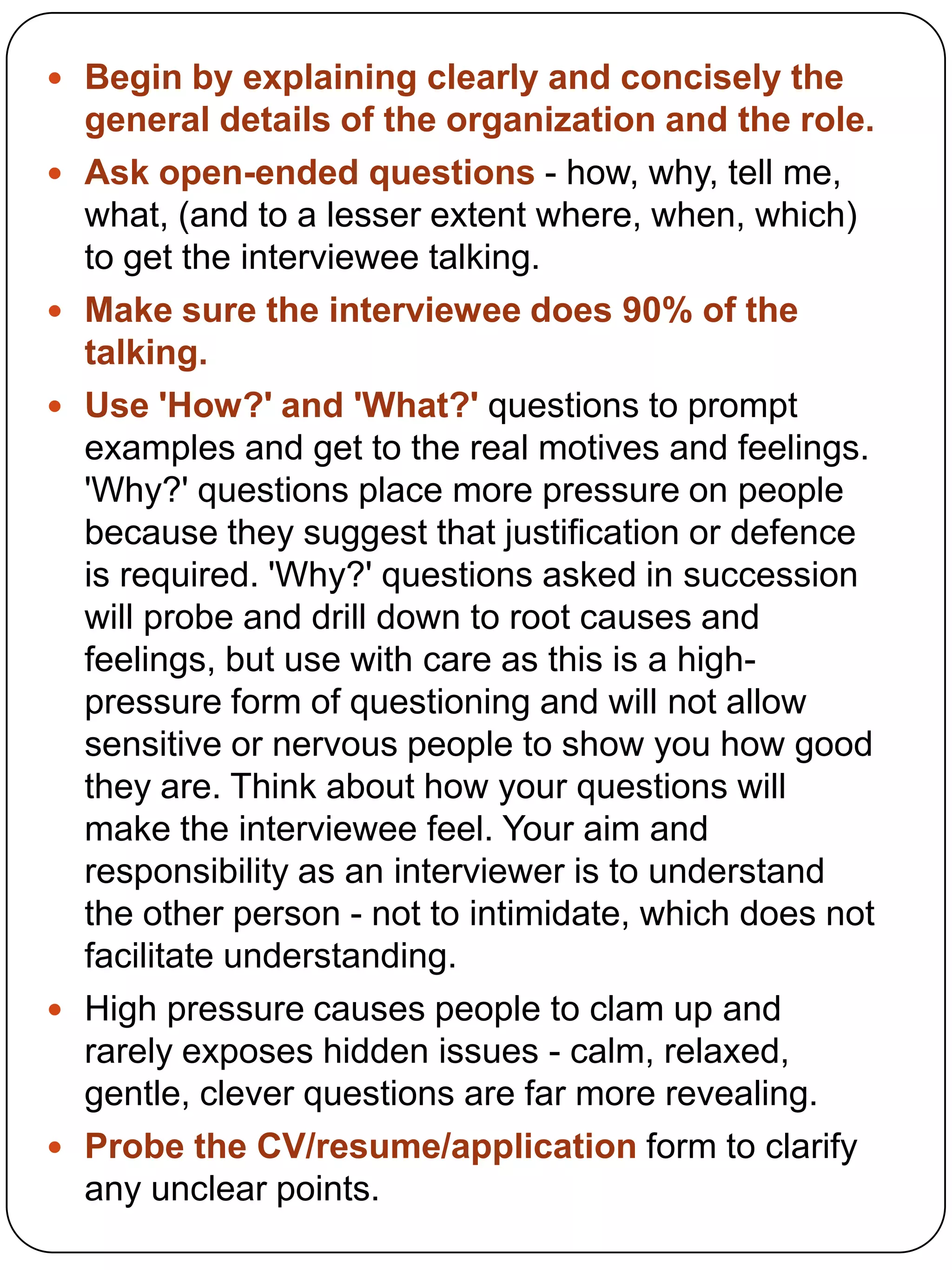  Begin by explaining clearly and concisely the









general details of the organization and the role.
Ask open-ended questions - how, why, tell me,
what, (and to a lesser extent where, when, which)
to get the interviewee talking.
Make sure the interviewee does 90% of the
talking.
Use 'How?' and 'What?' questions to prompt
examples and get to the real motives and feelings.
'Why?' questions place more pressure on people
because they suggest that justification or defence
is required. 'Why?' questions asked in succession
will probe and drill down to root causes and
feelings, but use with care as this is a highpressure form of questioning and will not allow
sensitive or nervous people to show you how good
they are. Think about how your questions will
make the interviewee feel. Your aim and
responsibility as an interviewer is to understand
the other person - not to intimidate, which does not
facilitate understanding.
High pressure causes people to clam up and
rarely exposes hidden issues - calm, relaxed,
gentle, clever questions are far more revealing.
Probe the CV/resume/application form to clarify
any unclear points.

 