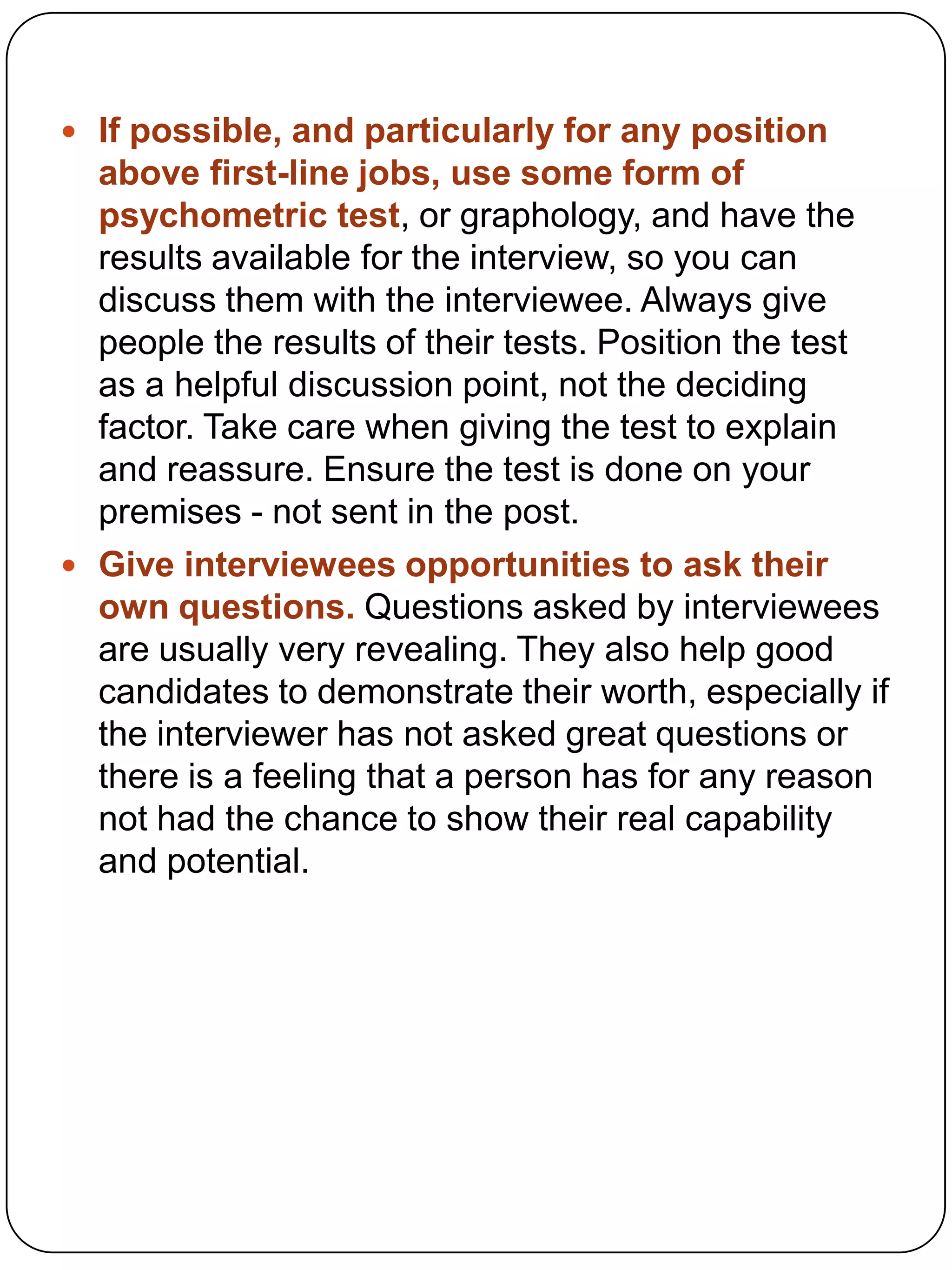  If possible, and particularly for any position

above first-line jobs, use some form of
psychometric test, or graphology, and have the
results available for the interview, so you can
discuss them with the interviewee. Always give
people the results of their tests. Position the test
as a helpful discussion point, not the deciding
factor. Take care when giving the test to explain
and reassure. Ensure the test is done on your
premises - not sent in the post.
 Give interviewees opportunities to ask their
own questions. Questions asked by interviewees
are usually very revealing. They also help good
candidates to demonstrate their worth, especially if
the interviewer has not asked great questions or
there is a feeling that a person has for any reason
not had the chance to show their real capability
and potential.

 