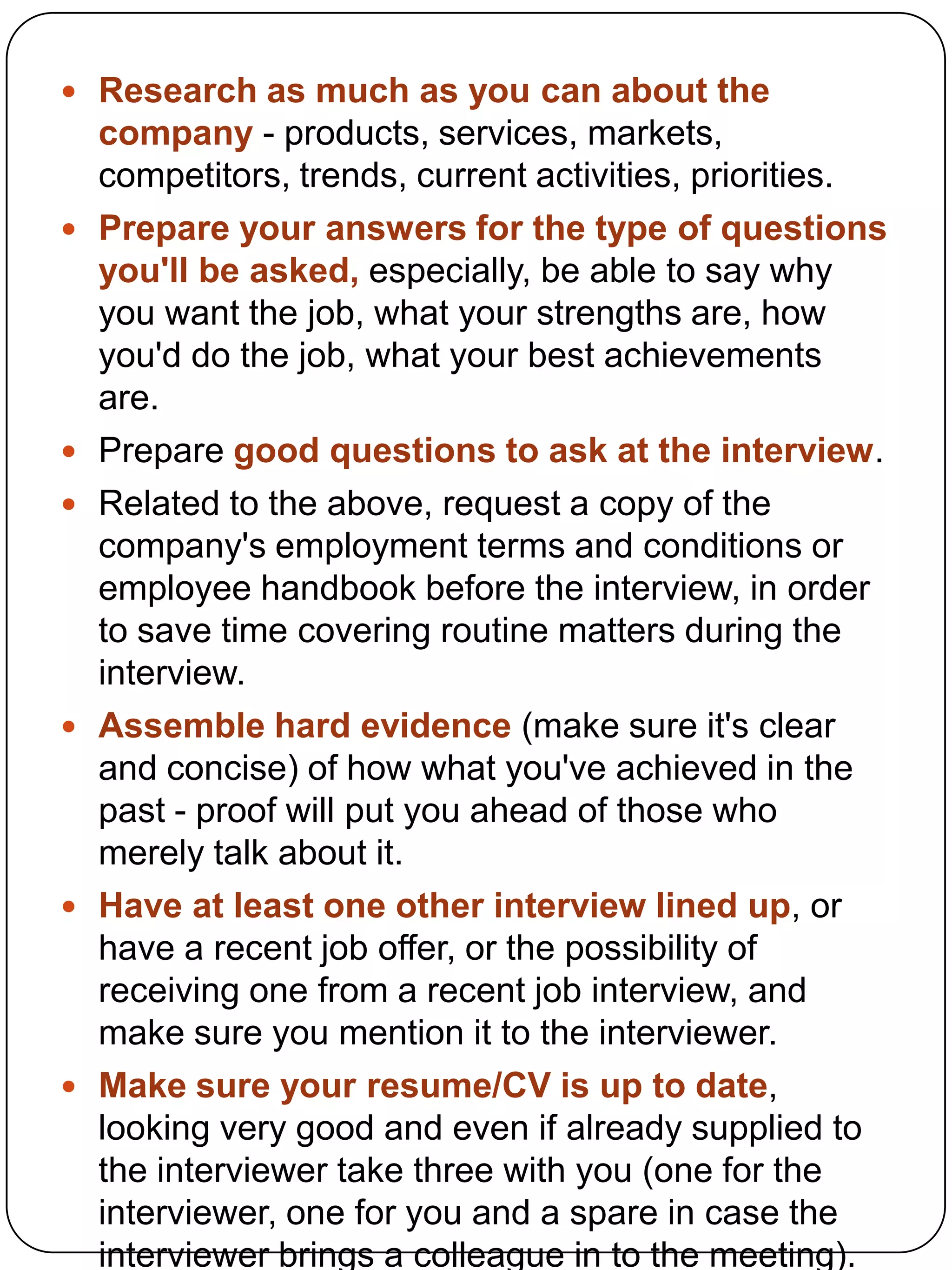  Research as much as you can about the












company - products, services, markets,
competitors, trends, current activities, priorities.
Prepare your answers for the type of questions
you'll be asked, especially, be able to say why
you want the job, what your strengths are, how
you'd do the job, what your best achievements
are.
Prepare good questions to ask at the interview.
Related to the above, request a copy of the
company's employment terms and conditions or
employee handbook before the interview, in order
to save time covering routine matters during the
interview.
Assemble hard evidence (make sure it's clear
and concise) of how what you've achieved in the
past - proof will put you ahead of those who
merely talk about it.
Have at least one other interview lined up, or
have a recent job offer, or the possibility of
receiving one from a recent job interview, and
make sure you mention it to the interviewer.
Make sure your resume/CV is up to date,
looking very good and even if already supplied to
the interviewer take three with you (one for the
interviewer, one for you and a spare in case the
interviewer brings a colleague in to the meeting).

 