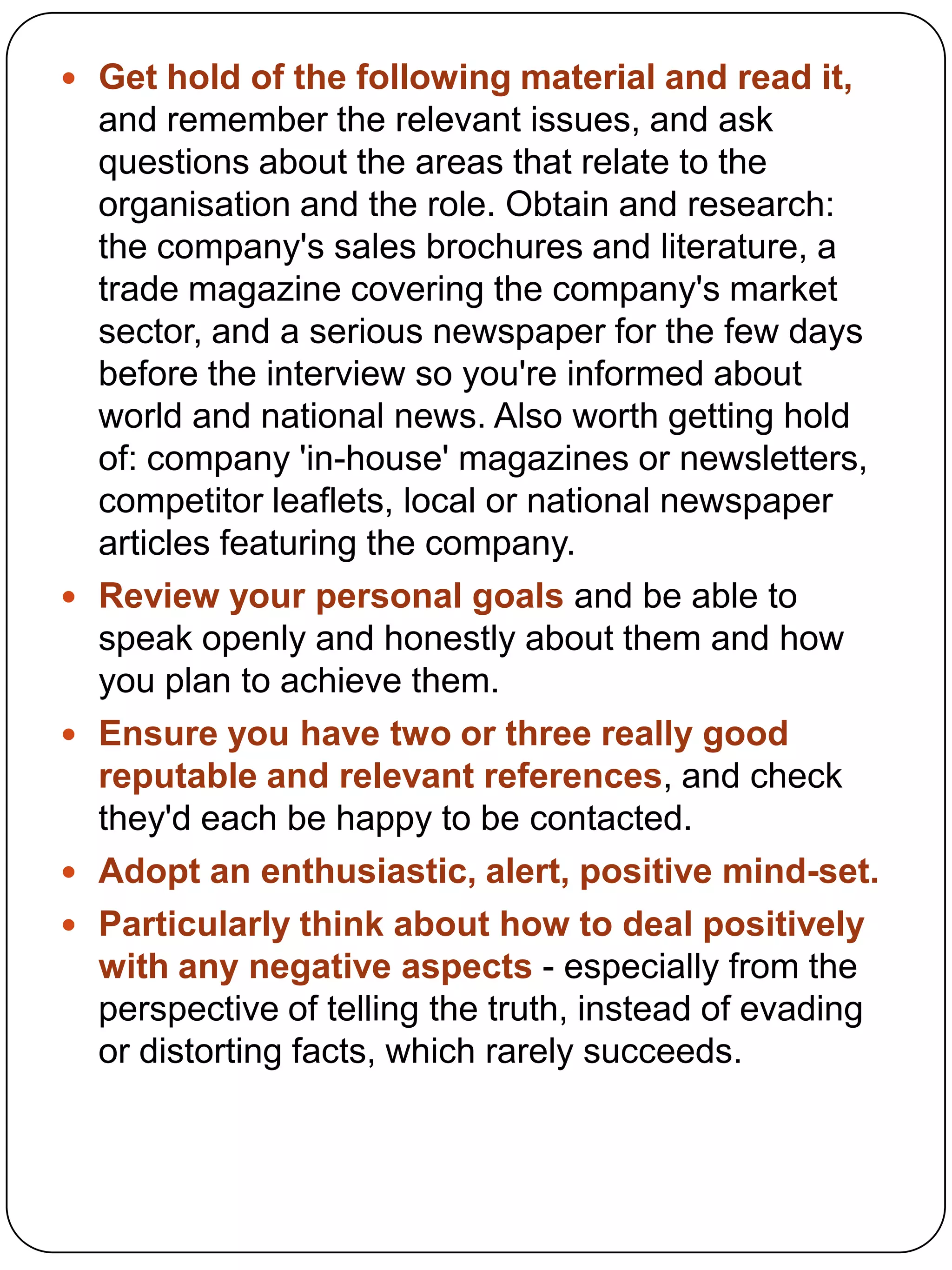  Get hold of the following material and read it,








and remember the relevant issues, and ask
questions about the areas that relate to the
organisation and the role. Obtain and research:
the company's sales brochures and literature, a
trade magazine covering the company's market
sector, and a serious newspaper for the few days
before the interview so you're informed about
world and national news. Also worth getting hold
of: company 'in-house' magazines or newsletters,
competitor leaflets, local or national newspaper
articles featuring the company.
Review your personal goals and be able to
speak openly and honestly about them and how
you plan to achieve them.
Ensure you have two or three really good
reputable and relevant references, and check
they'd each be happy to be contacted.
Adopt an enthusiastic, alert, positive mind-set.
Particularly think about how to deal positively
with any negative aspects - especially from the
perspective of telling the truth, instead of evading
or distorting facts, which rarely succeeds.

 