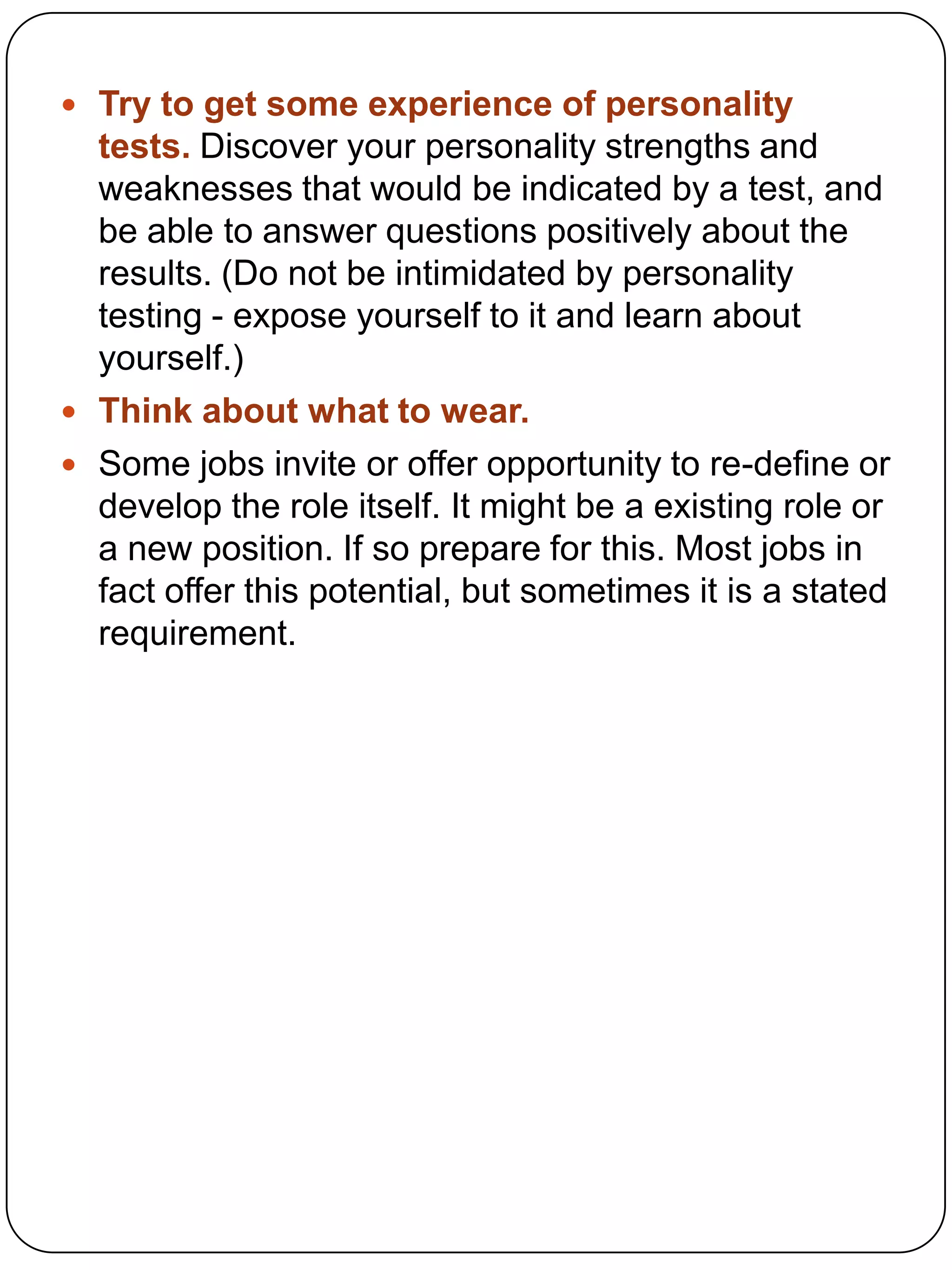  Try to get some experience of personality

tests. Discover your personality strengths and
weaknesses that would be indicated by a test, and
be able to answer questions positively about the
results. (Do not be intimidated by personality
testing - expose yourself to it and learn about
yourself.)
 Think about what to wear.
 Some jobs invite or offer opportunity to re-define or
develop the role itself. It might be a existing role or
a new position. If so prepare for this. Most jobs in
fact offer this potential, but sometimes it is a stated
requirement.

 