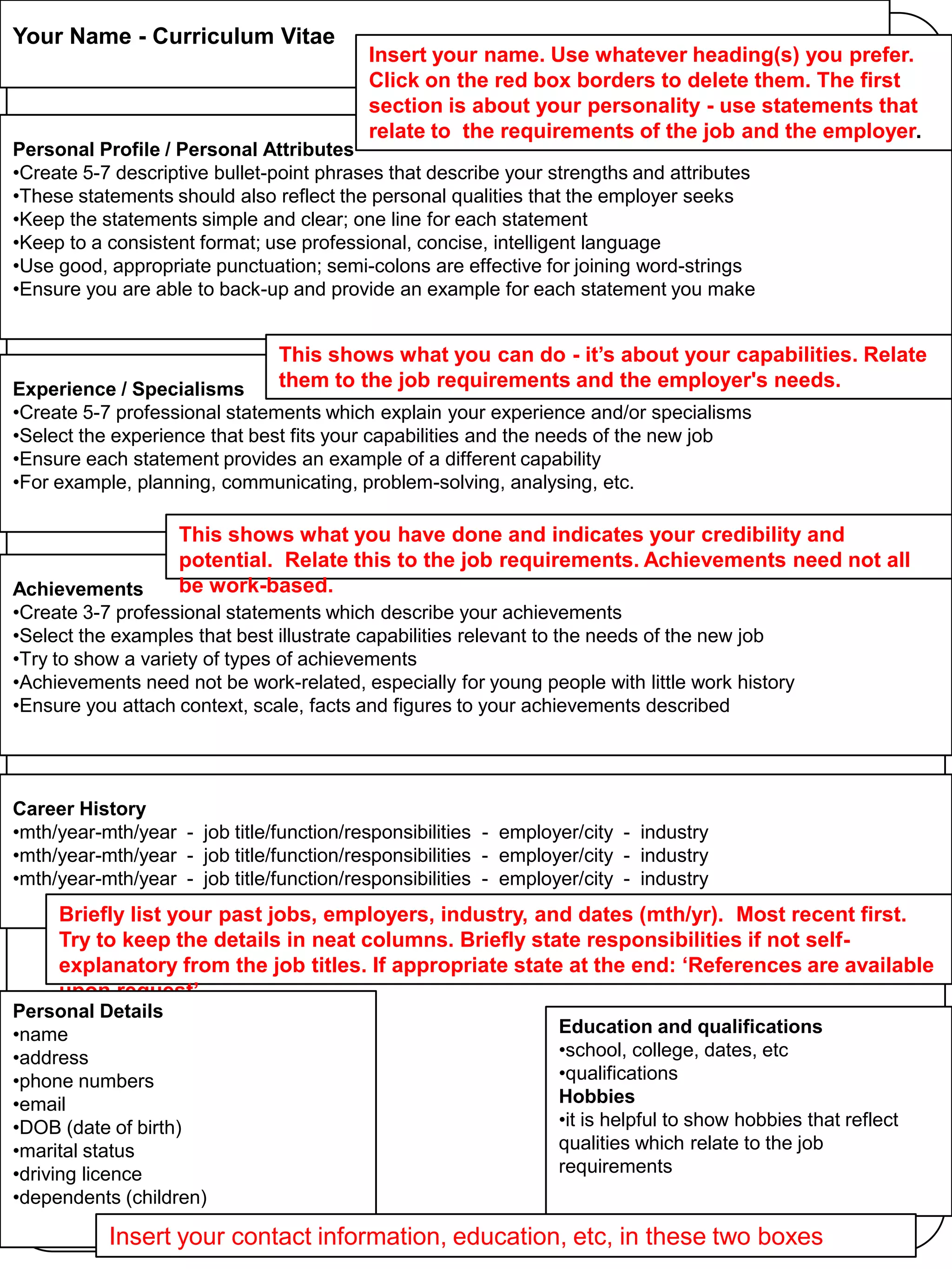 Your Name - Curriculum Vitae

Insert your name. Use whatever heading(s) you prefer.
Click on the red box borders to delete them. The first
section is about your personality - use statements that
relate to the requirements of the job and the employer.

Personal Profile / Personal Attributes
•Create 5-7 descriptive bullet-point phrases that describe your strengths and attributes
•These statements should also reflect the personal qualities that the employer seeks
•Keep the statements simple and clear; one line for each statement
•Keep to a consistent format; use professional, concise, intelligent language
•Use good, appropriate punctuation; semi-colons are effective for joining word-strings
•Ensure you are able to back-up and provide an example for each statement you make

This shows what you can do - it’s about your capabilities. Relate
them to the job requirements and the employer's needs.

Experience / Specialisms
•Create 5-7 professional statements which explain your experience and/or specialisms
•Select the experience that best fits your capabilities and the needs of the new job
•Ensure each statement provides an example of a different capability
•For example, planning, communicating, problem-solving, analysing, etc.

This shows what you have done and indicates your credibility and
potential. Relate this to the job requirements. Achievements need not all
be work-based.

Achievements
•Create 3-7 professional statements which describe your achievements
•Select the examples that best illustrate capabilities relevant to the needs of the new job
•Try to show a variety of types of achievements
•Achievements need not be work-related, especially for young people with little work history
•Ensure you attach context, scale, facts and figures to your achievements described

Career History
•mth/year-mth/year - job title/function/responsibilities - employer/city - industry
•mth/year-mth/year - job title/function/responsibilities - employer/city - industry
•mth/year-mth/year - job title/function/responsibilities - employer/city - industry

Briefly list your past jobs, employers, industry, and dates (mth/yr). Most recent first.
Try to keep the details in neat columns. Briefly state responsibilities if not selfexplanatory from the job titles. If appropriate state at the end: ‘References are available
upon request’.
Personal Details
•name
•address
•phone numbers
•email
•DOB (date of birth)
•marital status
•driving licence
•dependents (children)

Education and qualifications
•school, college, dates, etc
•qualifications
Hobbies
•it is helpful to show hobbies that reflect
qualities which relate to the job
requirements

Insert your contact information, education, etc, in these two boxes

 