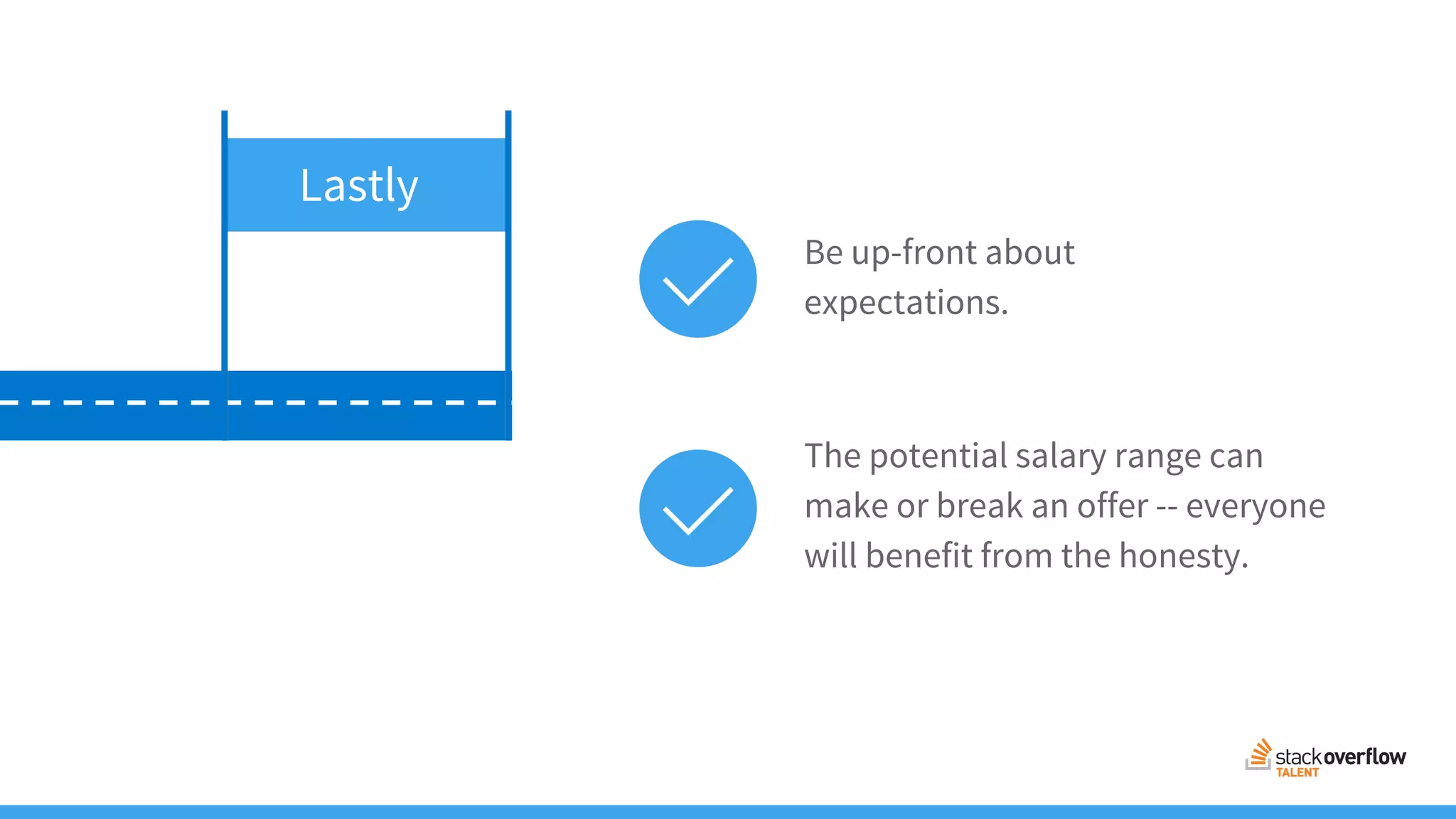 The potential salary range can
make or break an offer -- everyone
will benefit from the honesty.
Be up-front about
expectations.
Lastly
 