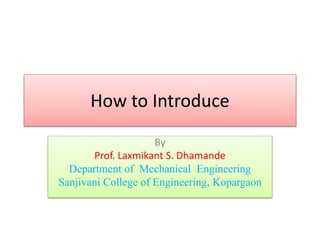 How to Introduce
By
Prof. Laxmikant S. Dhamande
Department of Mechanical Engineering
Sanjivani College of Engineering, Kopargaon
 