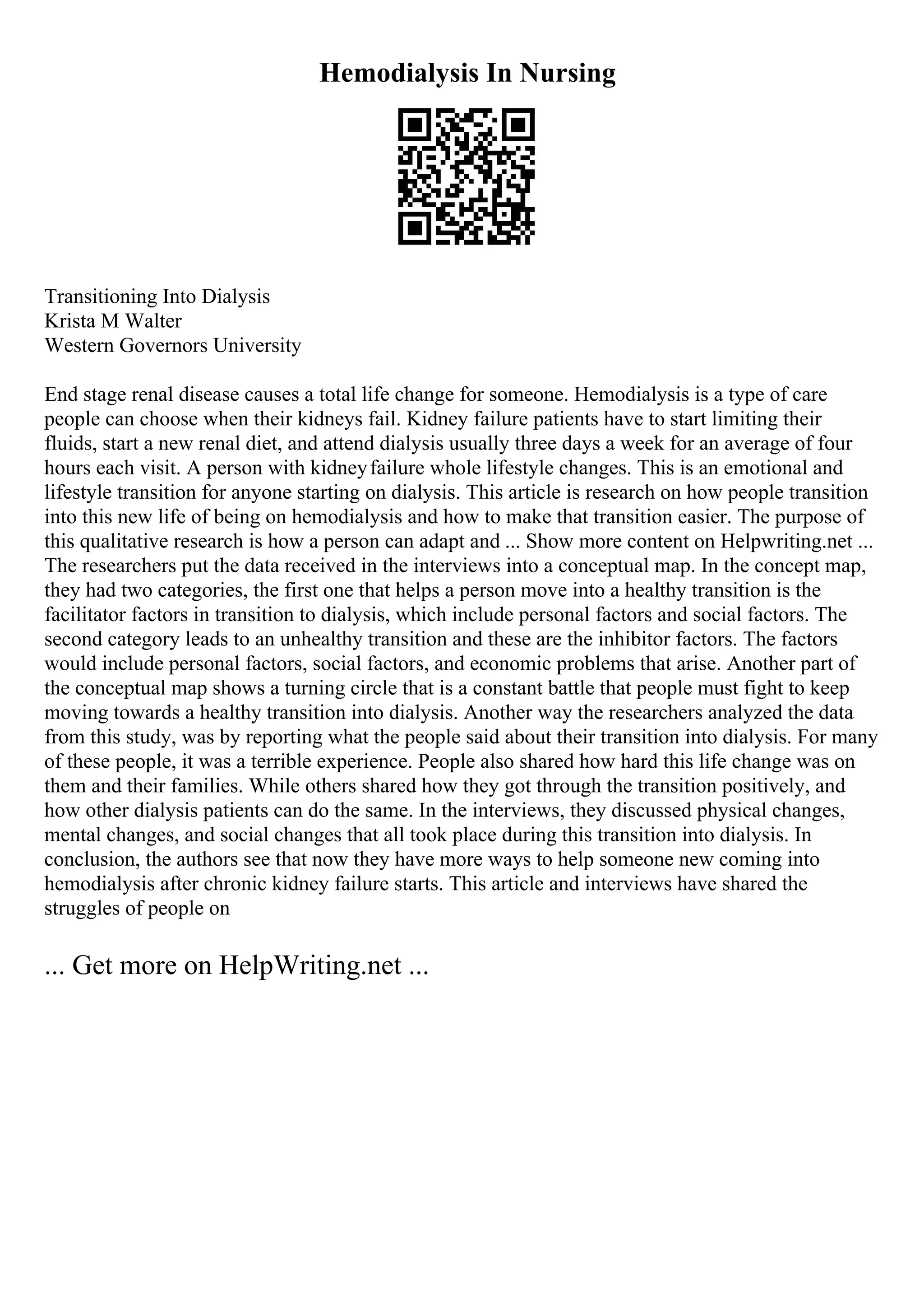 Hemodialysis In Nursing
Transitioning Into Dialysis
Krista M Walter
Western Governors University
End stage renal disease causes a total life change for someone. Hemodialysis is a type of care
people can choose when their kidneys fail. Kidney failure patients have to start limiting their
fluids, start a new renal diet, and attend dialysis usually three days a week for an average of four
hours each visit. A person with kidneyfailure whole lifestyle changes. This is an emotional and
lifestyle transition for anyone starting on dialysis. This article is research on how people transition
into this new life of being on hemodialysis and how to make that transition easier. The purpose of
this qualitative research is how a person can adapt and ... Show more content on Helpwriting.net ...
The researchers put the data received in the interviews into a conceptual map. In the concept map,
they had two categories, the first one that helps a person move into a healthy transition is the
facilitator factors in transition to dialysis, which include personal factors and social factors. The
second category leads to an unhealthy transition and these are the inhibitor factors. The factors
would include personal factors, social factors, and economic problems that arise. Another part of
the conceptual map shows a turning circle that is a constant battle that people must fight to keep
moving towards a healthy transition into dialysis. Another way the researchers analyzed the data
from this study, was by reporting what the people said about their transition into dialysis. For many
of these people, it was a terrible experience. People also shared how hard this life change was on
them and their families. While others shared how they got through the transition positively, and
how other dialysis patients can do the same. In the interviews, they discussed physical changes,
mental changes, and social changes that all took place during this transition into dialysis. In
conclusion, the authors see that now they have more ways to help someone new coming into
hemodialysis after chronic kidney failure starts. This article and interviews have shared the
struggles of people on
... Get more on HelpWriting.net ...
 
