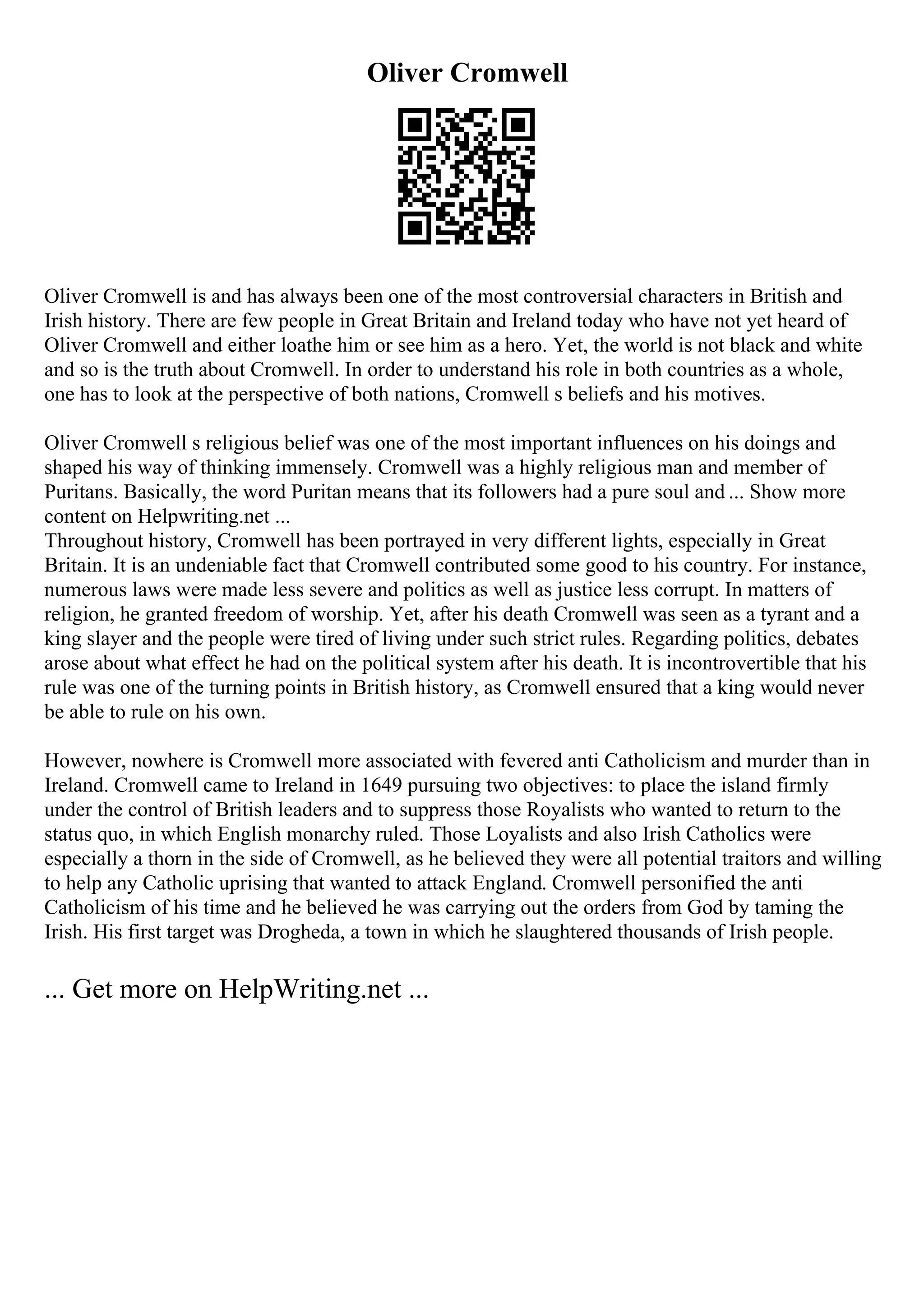 Oliver Cromwell
Oliver Cromwell is and has always been one of the most controversial characters in British and
Irish history. There are few people in Great Britain and Ireland today who have not yet heard of
Oliver Cromwell and either loathe him or see him as a hero. Yet, the world is not black and white
and so is the truth about Cromwell. In order to understand his role in both countries as a whole,
one has to look at the perspective of both nations, Cromwell s beliefs and his motives.
Oliver Cromwell s religious belief was one of the most important influences on his doings and
shaped his way of thinking immensely. Cromwell was a highly religious man and member of
Puritans. Basically, the word Puritan means that its followers had a pure soul and ... Show more
content on Helpwriting.net ...
Throughout history, Cromwell has been portrayed in very different lights, especially in Great
Britain. It is an undeniable fact that Cromwell contributed some good to his country. For instance,
numerous laws were made less severe and politics as well as justice less corrupt. In matters of
religion, he granted freedom of worship. Yet, after his death Cromwell was seen as a tyrant and a
king slayer and the people were tired of living under such strict rules. Regarding politics, debates
arose about what effect he had on the political system after his death. It is incontrovertible that his
rule was one of the turning points in British history, as Cromwell ensured that a king would never
be able to rule on his own.
However, nowhere is Cromwell more associated with fevered anti Catholicism and murder than in
Ireland. Cromwell came to Ireland in 1649 pursuing two objectives: to place the island firmly
under the control of British leaders and to suppress those Royalists who wanted to return to the
status quo, in which English monarchy ruled. Those Loyalists and also Irish Catholics were
especially a thorn in the side of Cromwell, as he believed they were all potential traitors and willing
to help any Catholic uprising that wanted to attack England. Cromwell personified the anti
Catholicism of his time and he believed he was carrying out the orders from God by taming the
Irish. His first target was Drogheda, a town in which he slaughtered thousands of Irish people.
... Get more on HelpWriting.net ...
 