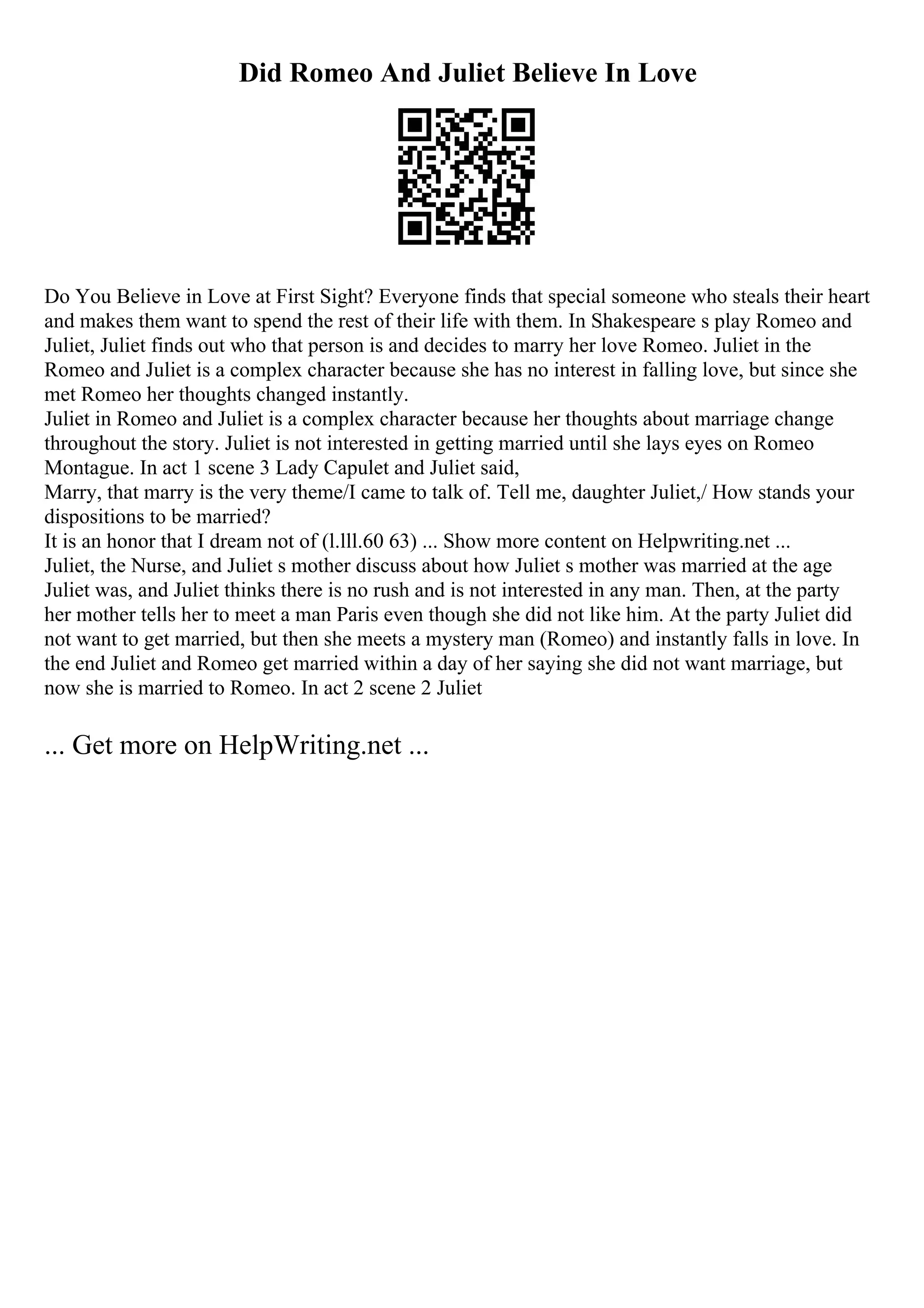 Did Romeo And Juliet Believe In Love
Do You Believe in Love at First Sight? Everyone finds that special someone who steals their heart
and makes them want to spend the rest of their life with them. In Shakespeare s play Romeo and
Juliet, Juliet finds out who that person is and decides to marry her love Romeo. Juliet in the
Romeo and Juliet is a complex character because she has no interest in falling love, but since she
met Romeo her thoughts changed instantly.
Juliet in Romeo and Juliet is a complex character because her thoughts about marriage change
throughout the story. Juliet is not interested in getting married until she lays eyes on Romeo
Montague. In act 1 scene 3 Lady Capulet and Juliet said,
Marry, that marry is the very theme/I came to talk of. Tell me, daughter Juliet,/ How stands your
dispositions to be married?
It is an honor that I dream not of (l.lll.60 63) ... Show more content on Helpwriting.net ...
Juliet, the Nurse, and Juliet s mother discuss about how Juliet s mother was married at the age
Juliet was, and Juliet thinks there is no rush and is not interested in any man. Then, at the party
her mother tells her to meet a man Paris even though she did not like him. At the party Juliet did
not want to get married, but then she meets a mystery man (Romeo) and instantly falls in love. In
the end Juliet and Romeo get married within a day of her saying she did not want marriage, but
now she is married to Romeo. In act 2 scene 2 Juliet
... Get more on HelpWriting.net ...
 