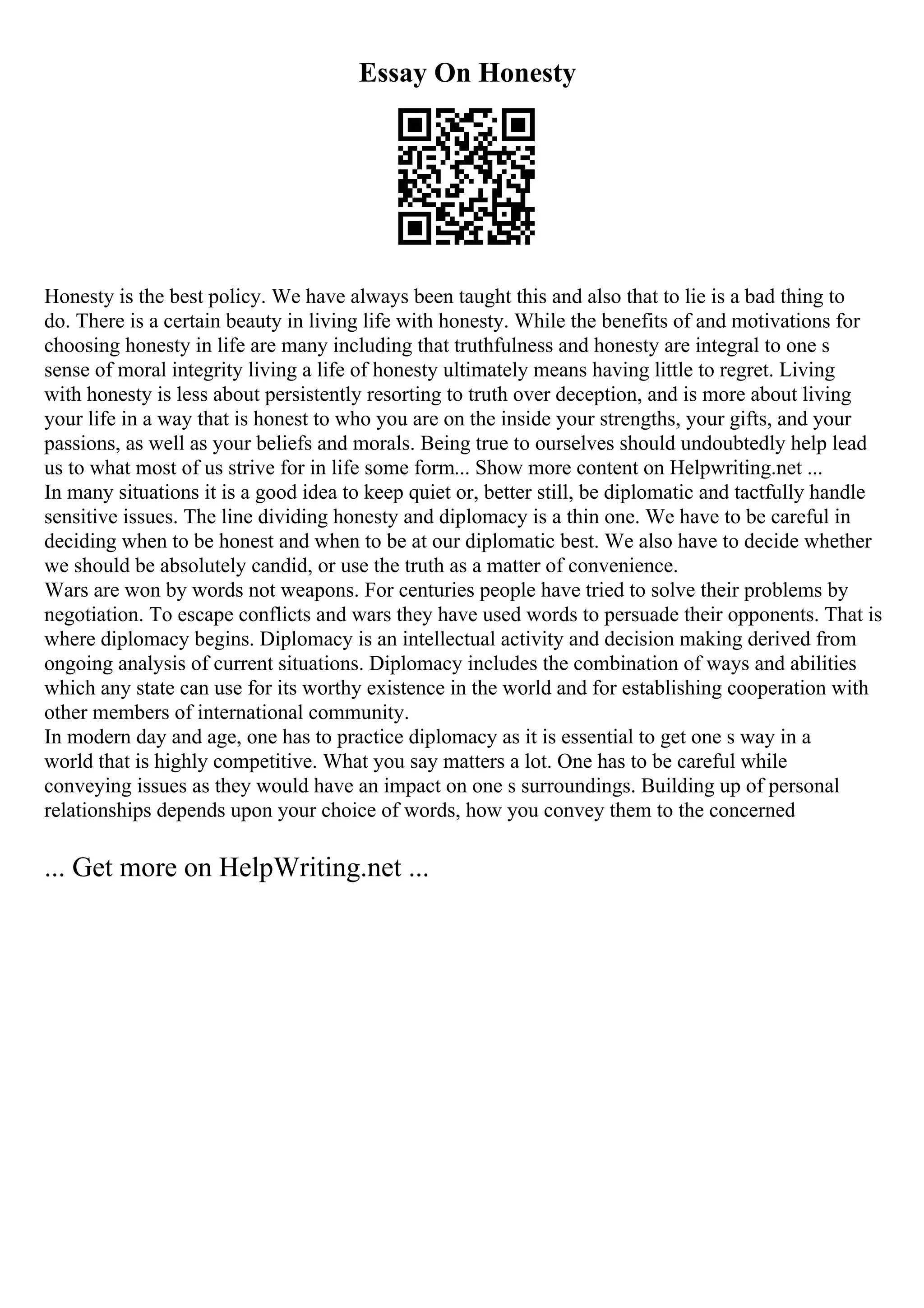 Essay On Honesty
Honesty is the best policy. We have always been taught this and also that to lie is a bad thing to
do. There is a certain beauty in living life with honesty. While the benefits of and motivations for
choosing honesty in life are many including that truthfulness and honesty are integral to one s
sense of moral integrity living a life of honesty ultimately means having little to regret. Living
with honesty is less about persistently resorting to truth over deception, and is more about living
your life in a way that is honest to who you are on the inside your strengths, your gifts, and your
passions, as well as your beliefs and morals. Being true to ourselves should undoubtedly help lead
us to what most of us strive for in life some form... Show more content on Helpwriting.net ...
In many situations it is a good idea to keep quiet or, better still, be diplomatic and tactfully handle
sensitive issues. The line dividing honesty and diplomacy is a thin one. We have to be careful in
deciding when to be honest and when to be at our diplomatic best. We also have to decide whether
we should be absolutely candid, or use the truth as a matter of convenience.
Wars are won by words not weapons. For centuries people have tried to solve their problems by
negotiation. To escape conflicts and wars they have used words to persuade their opponents. That is
where diplomacy begins. Diplomacy is an intellectual activity and decision making derived from
ongoing analysis of current situations. Diplomacy includes the combination of ways and abilities
which any state can use for its worthy existence in the world and for establishing cooperation with
other members of international community.
In modern day and age, one has to practice diplomacy as it is essential to get one s way in a
world that is highly competitive. What you say matters a lot. One has to be careful while
conveying issues as they would have an impact on one s surroundings. Building up of personal
relationships depends upon your choice of words, how you convey them to the concerned
... Get more on HelpWriting.net ...
 