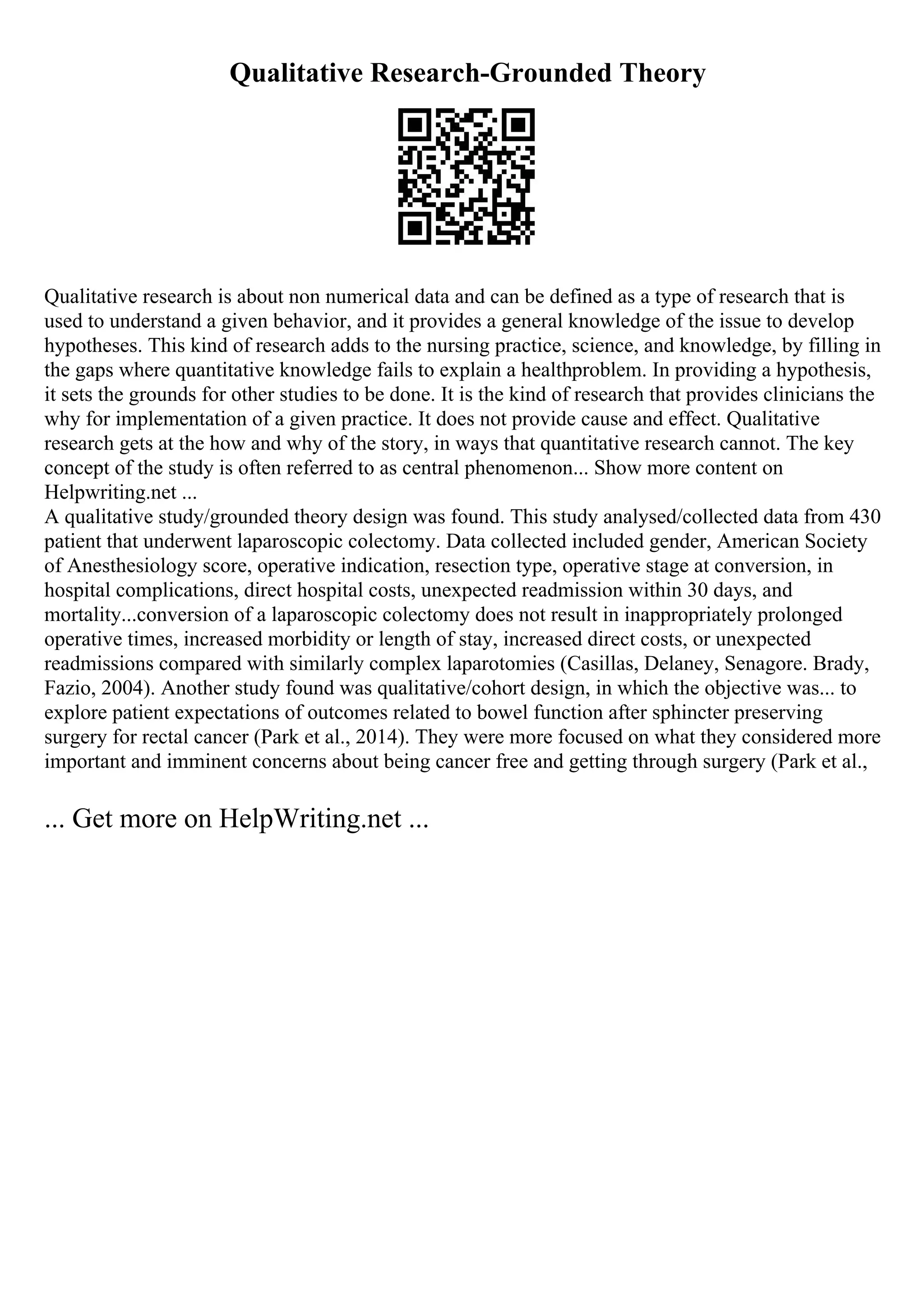 Qualitative Research-Grounded Theory
Qualitative research is about non numerical data and can be defined as a type of research that is
used to understand a given behavior, and it provides a general knowledge of the issue to develop
hypotheses. This kind of research adds to the nursing practice, science, and knowledge, by filling in
the gaps where quantitative knowledge fails to explain a healthproblem. In providing a hypothesis,
it sets the grounds for other studies to be done. It is the kind of research that provides clinicians the
why for implementation of a given practice. It does not provide cause and effect. Qualitative
research gets at the how and why of the story, in ways that quantitative research cannot. The key
concept of the study is often referred to as central phenomenon... Show more content on
Helpwriting.net ...
A qualitative study/grounded theory design was found. This study analysed/collected data from 430
patient that underwent laparoscopic colectomy. Data collected included gender, American Society
of Anesthesiology score, operative indication, resection type, operative stage at conversion, in
hospital complications, direct hospital costs, unexpected readmission within 30 days, and
mortality...conversion of a laparoscopic colectomy does not result in inappropriately prolonged
operative times, increased morbidity or length of stay, increased direct costs, or unexpected
readmissions compared with similarly complex laparotomies (Casillas, Delaney, Senagore. Brady,
Fazio, 2004). Another study found was qualitative/cohort design, in which the objective was... to
explore patient expectations of outcomes related to bowel function after sphincter preserving
surgery for rectal cancer (Park et al., 2014). They were more focused on what they considered more
important and imminent concerns about being cancer free and getting through surgery (Park et al.,
... Get more on HelpWriting.net ...
 