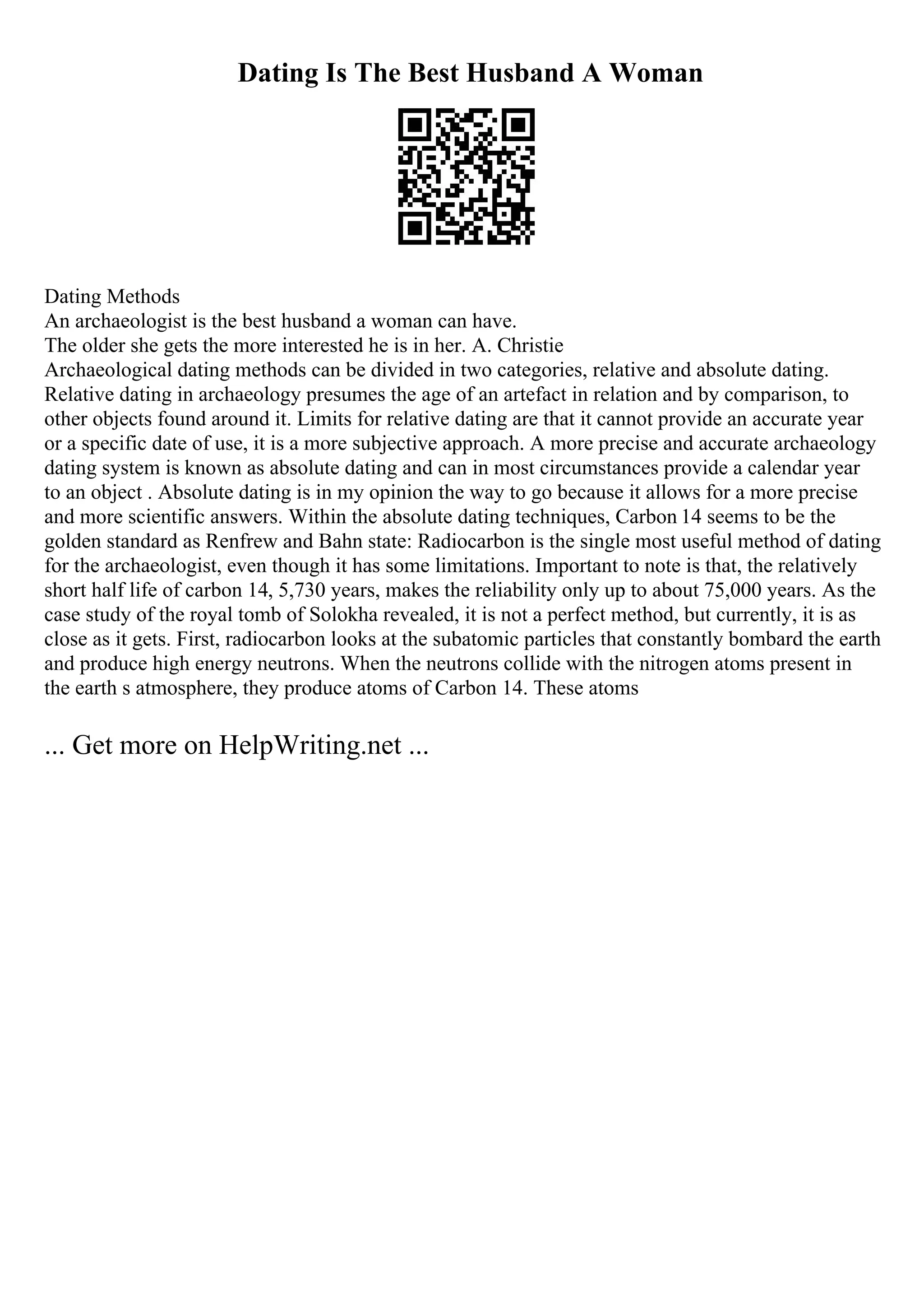 Dating Is The Best Husband A Woman
Dating Methods
An archaeologist is the best husband a woman can have.
The older she gets the more interested he is in her. A. Christie
Archaeological dating methods can be divided in two categories, relative and absolute dating.
Relative dating in archaeology presumes the age of an artefact in relation and by comparison, to
other objects found around it. Limits for relative dating are that it cannot provide an accurate year
or a specific date of use, it is a more subjective approach. A more precise and accurate archaeology
dating system is known as absolute dating and can in most circumstances provide a calendar year
to an object . Absolute dating is in my opinion the way to go because it allows for a more precise
and more scientific answers. Within the absolute dating techniques, Carbon 14 seems to be the
golden standard as Renfrew and Bahn state: Radiocarbon is the single most useful method of dating
for the archaeologist, even though it has some limitations. Important to note is that, the relatively
short half life of carbon 14, 5,730 years, makes the reliability only up to about 75,000 years. As the
case study of the royal tomb of Solokha revealed, it is not a perfect method, but currently, it is as
close as it gets. First, radiocarbon looks at the subatomic particles that constantly bombard the earth
and produce high energy neutrons. When the neutrons collide with the nitrogen atoms present in
the earth s atmosphere, they produce atoms of Carbon 14. These atoms
... Get more on HelpWriting.net ...
 