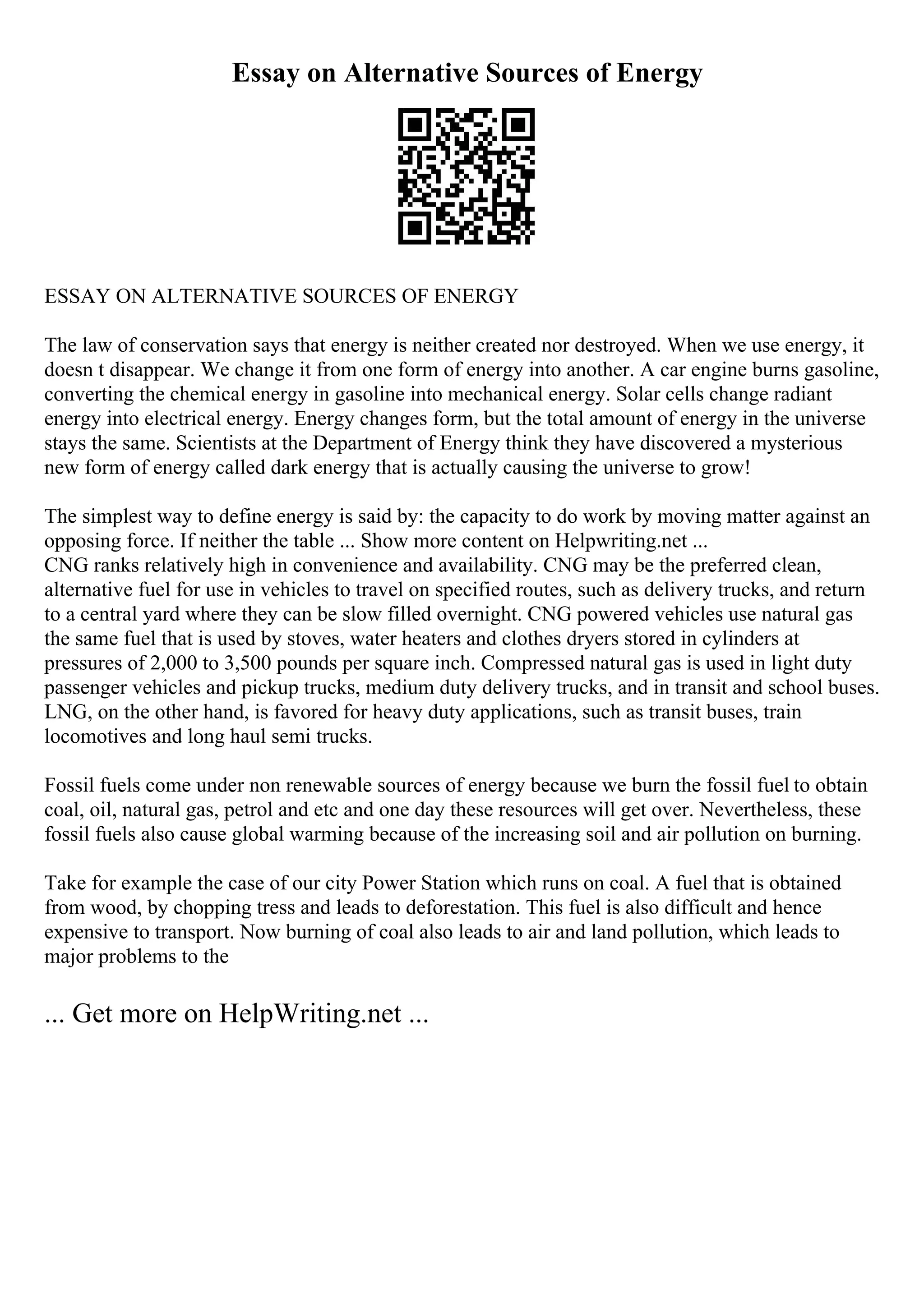 Essay on Alternative Sources of Energy
ESSAY ON ALTERNATIVE SOURCES OF ENERGY
The law of conservation says that energy is neither created nor destroyed. When we use energy, it
doesn t disappear. We change it from one form of energy into another. A car engine burns gasoline,
converting the chemical energy in gasoline into mechanical energy. Solar cells change radiant
energy into electrical energy. Energy changes form, but the total amount of energy in the universe
stays the same. Scientists at the Department of Energy think they have discovered a mysterious
new form of energy called dark energy that is actually causing the universe to grow!
The simplest way to define energy is said by: the capacity to do work by moving matter against an
opposing force. If neither the table ... Show more content on Helpwriting.net ...
CNG ranks relatively high in convenience and availability. CNG may be the preferred clean,
alternative fuel for use in vehicles to travel on specified routes, such as delivery trucks, and return
to a central yard where they can be slow filled overnight. CNG powered vehicles use natural gas
the same fuel that is used by stoves, water heaters and clothes dryers stored in cylinders at
pressures of 2,000 to 3,500 pounds per square inch. Compressed natural gas is used in light duty
passenger vehicles and pickup trucks, medium duty delivery trucks, and in transit and school buses.
LNG, on the other hand, is favored for heavy duty applications, such as transit buses, train
locomotives and long haul semi trucks.
Fossil fuels come under non renewable sources of energy because we burn the fossil fuel to obtain
coal, oil, natural gas, petrol and etc and one day these resources will get over. Nevertheless, these
fossil fuels also cause global warming because of the increasing soil and air pollution on burning.
Take for example the case of our city Power Station which runs on coal. A fuel that is obtained
from wood, by chopping tress and leads to deforestation. This fuel is also difficult and hence
expensive to transport. Now burning of coal also leads to air and land pollution, which leads to
major problems to the
... Get more on HelpWriting.net ...
 