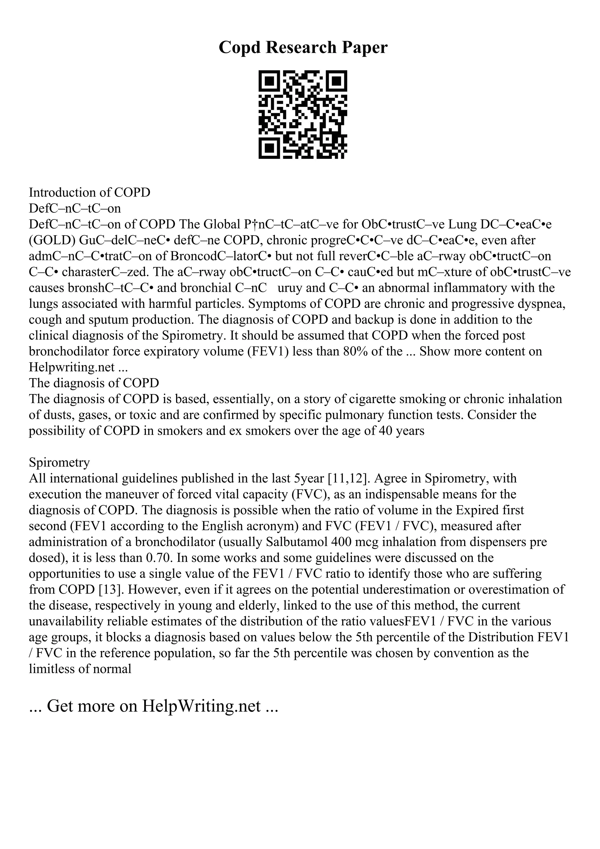Copd Research Paper
Introduction of COPD
DefС–nС–tС–on
DefС–nС–tС–on of COPD The Global Р†nС–tС–atС–ve for ObС•trustС–ve Lung DС–С•eaС•e
(GOLD) GuС–delС–neС• defС–ne COPD, chronic progreС•С•С–ve dС–С•eaС•e, even after
admС–nС–С•tratС–on of BroncodС–latorС• but not full reverС•С–ble aС–rway obС•tructС–on
С–С• charasterС–zed. The aС–rway obС•tructС–on С–С• cauС•ed but mС–xture of obС•trustС–ve
causes bronshС–tС–С• and bronchial С–nС uruy and С–С• an abnormal inflammatory with the
lungs associated with harmful particles. Symptoms of COPD are chronic and progressive dyspnea,
cough and sputum production. The diagnosis of COPD and backup is done in addition to the
clinical diagnosis of the Spirometry. It should be assumed that COPD when the forced post
bronchodilator force expiratory volume (FEV1) less than 80% of the ... Show more content on
Helpwriting.net ...
The diagnosis of COPD
The diagnosis of COPD is based, essentially, on a story of cigarette smoking or chronic inhalation
of dusts, gases, or toxic and are confirmed by specific pulmonary function tests. Consider the
possibility of COPD in smokers and ex smokers over the age of 40 years
Spirometry
All international guidelines published in the last 5year [11,12]. Agree in Spirometry, with
execution the maneuver of forced vital capacity (FVC), as an indispensable means for the
diagnosis of COPD. The diagnosis is possible when the ratio of volume in the Expired first
second (FEV1 according to the English acronym) and FVC (FEV1 / FVC), measured after
administration of a bronchodilator (usually Salbutamol 400 mcg inhalation from dispensers pre
dosed), it is less than 0.70. In some works and some guidelines were discussed on the
opportunities to use a single value of the FEV1 / FVC ratio to identify those who are suffering
from COPD [13]. However, even if it agrees on the potential underestimation or overestimation of
the disease, respectively in young and elderly, linked to the use of this method, the current
unavailability reliable estimates of the distribution of the ratio valuesFEV1 / FVC in the various
age groups, it blocks a diagnosis based on values below the 5th percentile of the Distribution FEV1
/ FVC in the reference population, so far the 5th percentile was chosen by convention as the
limitless of normal
... Get more on HelpWriting.net ...
 
