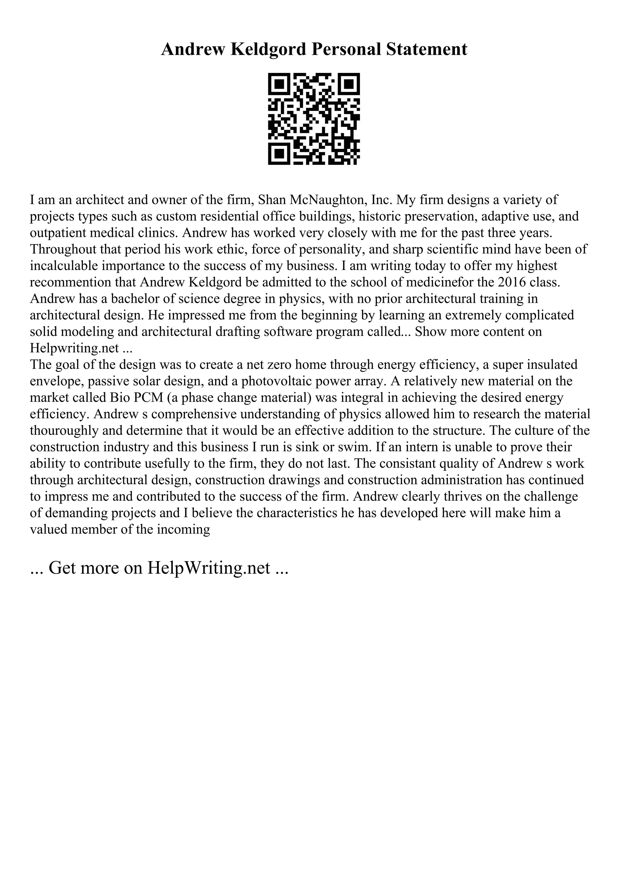 Andrew Keldgord Personal Statement
I am an architect and owner of the firm, Shan McNaughton, Inc. My firm designs a variety of
projects types such as custom residential office buildings, historic preservation, adaptive use, and
outpatient medical clinics. Andrew has worked very closely with me for the past three years.
Throughout that period his work ethic, force of personality, and sharp scientific mind have been of
incalculable importance to the success of my business. I am writing today to offer my highest
recommention that Andrew Keldgord be admitted to the school of medicinefor the 2016 class.
Andrew has a bachelor of science degree in physics, with no prior architectural training in
architectural design. He impressed me from the beginning by learning an extremely complicated
solid modeling and architectural drafting software program called... Show more content on
Helpwriting.net ...
The goal of the design was to create a net zero home through energy efficiency, a super insulated
envelope, passive solar design, and a photovoltaic power array. A relatively new material on the
market called Bio PCM (a phase change material) was integral in achieving the desired energy
efficiency. Andrew s comprehensive understanding of physics allowed him to research the material
thouroughly and determine that it would be an effective addition to the structure. The culture of the
construction industry and this business I run is sink or swim. If an intern is unable to prove their
ability to contribute usefully to the firm, they do not last. The consistant quality of Andrew s work
through architectural design, construction drawings and construction administration has continued
to impress me and contributed to the success of the firm. Andrew clearly thrives on the challenge
of demanding projects and I believe the characteristics he has developed here will make him a
valued member of the incoming
... Get more on HelpWriting.net ...
 