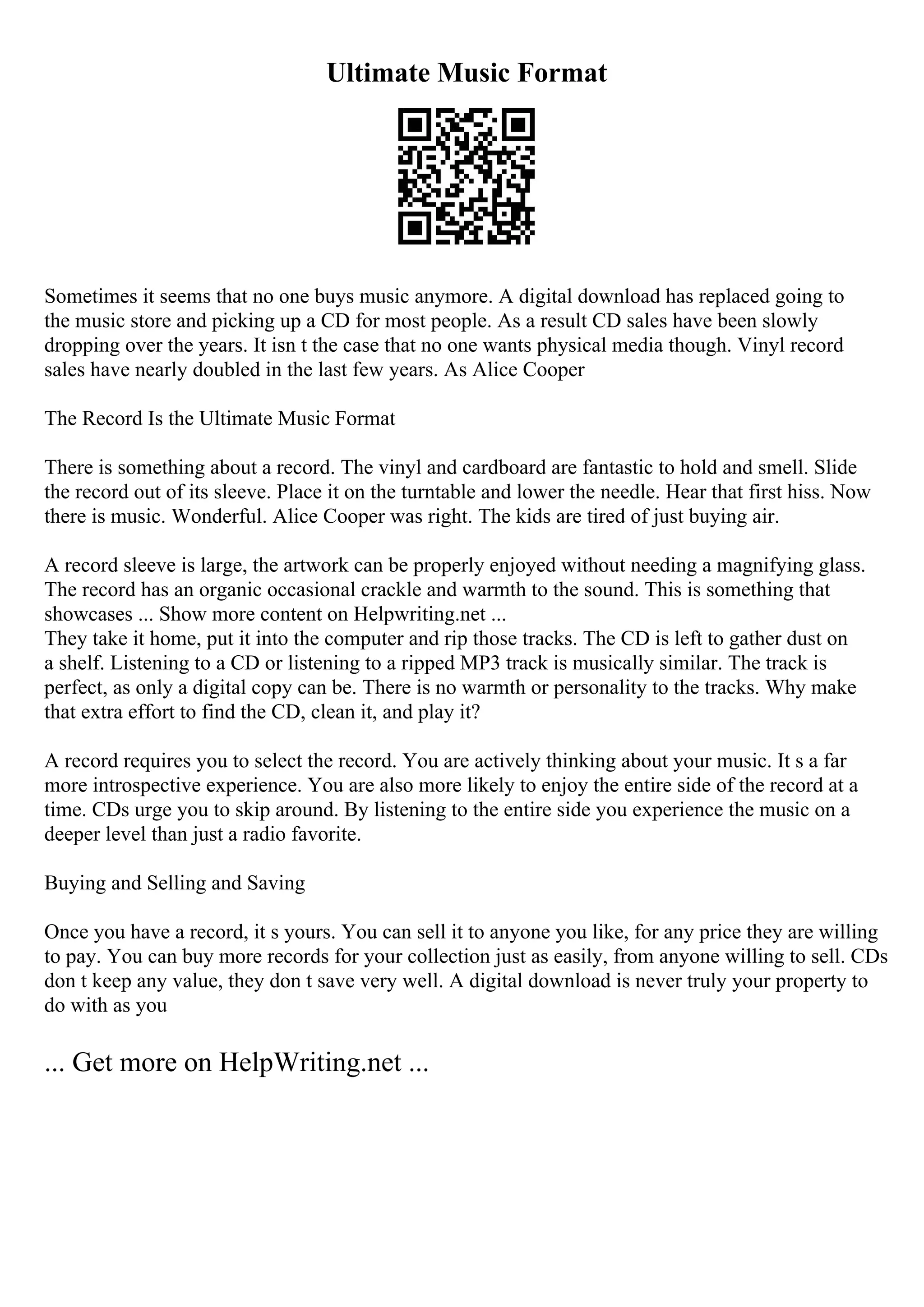 Ultimate Music Format
Sometimes it seems that no one buys music anymore. A digital download has replaced going to
the music store and picking up a CD for most people. As a result CD sales have been slowly
dropping over the years. It isn t the case that no one wants physical media though. Vinyl record
sales have nearly doubled in the last few years. As Alice Cooper
The Record Is the Ultimate Music Format
There is something about a record. The vinyl and cardboard are fantastic to hold and smell. Slide
the record out of its sleeve. Place it on the turntable and lower the needle. Hear that first hiss. Now
there is music. Wonderful. Alice Cooper was right. The kids are tired of just buying air.
A record sleeve is large, the artwork can be properly enjoyed without needing a magnifying glass.
The record has an organic occasional crackle and warmth to the sound. This is something that
showcases ... Show more content on Helpwriting.net ...
They take it home, put it into the computer and rip those tracks. The CD is left to gather dust on
a shelf. Listening to a CD or listening to a ripped MP3 track is musically similar. The track is
perfect, as only a digital copy can be. There is no warmth or personality to the tracks. Why make
that extra effort to find the CD, clean it, and play it?
A record requires you to select the record. You are actively thinking about your music. It s a far
more introspective experience. You are also more likely to enjoy the entire side of the record at a
time. CDs urge you to skip around. By listening to the entire side you experience the music on a
deeper level than just a radio favorite.
Buying and Selling and Saving
Once you have a record, it s yours. You can sell it to anyone you like, for any price they are willing
to pay. You can buy more records for your collection just as easily, from anyone willing to sell. CDs
don t keep any value, they don t save very well. A digital download is never truly your property to
do with as you
... Get more on HelpWriting.net ...
 