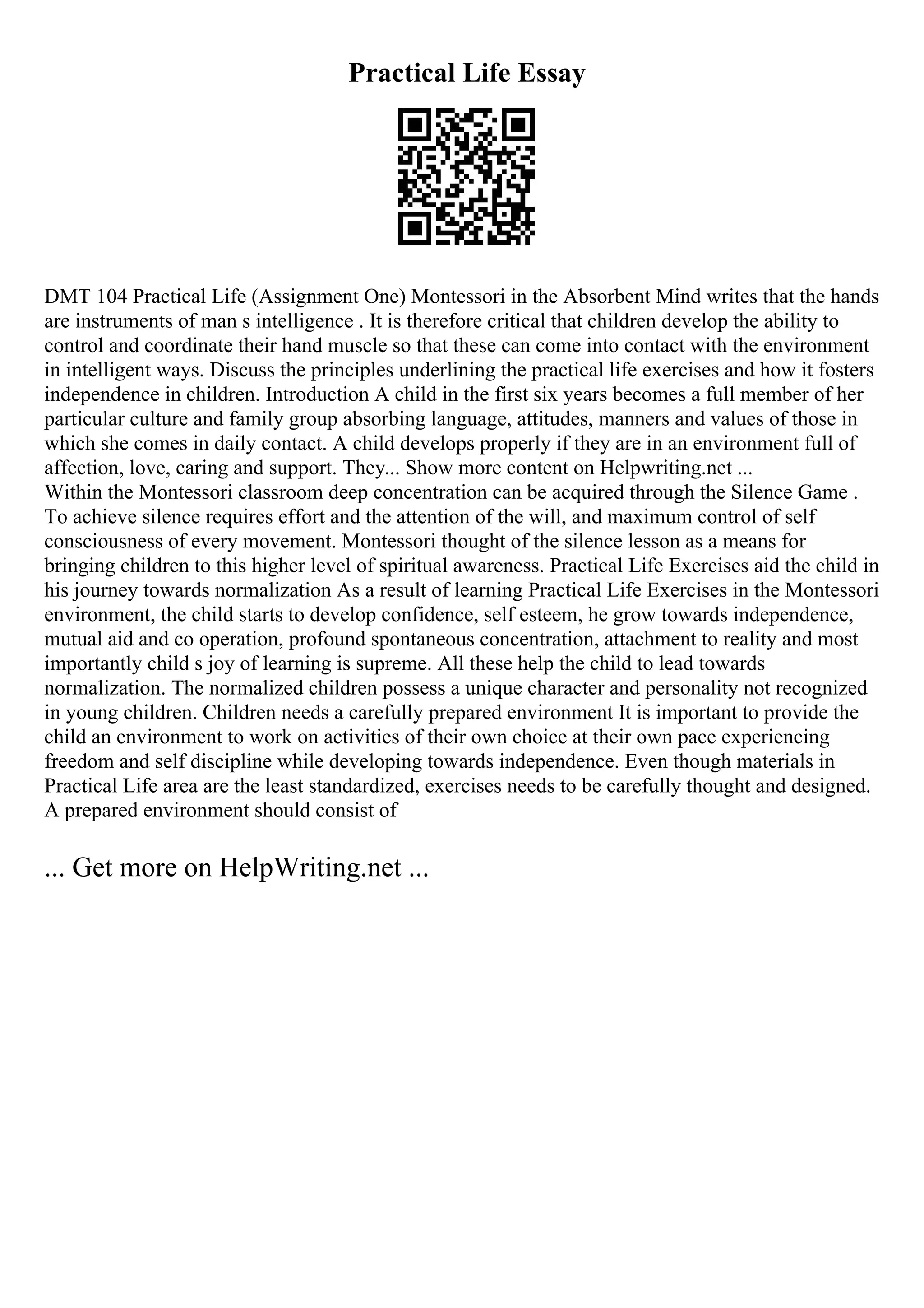Practical Life Essay
DMT 104 Practical Life (Assignment One) Montessori in the Absorbent Mind writes that the hands
are instruments of man s intelligence . It is therefore critical that children develop the ability to
control and coordinate their hand muscle so that these can come into contact with the environment
in intelligent ways. Discuss the principles underlining the practical life exercises and how it fosters
independence in children. Introduction A child in the first six years becomes a full member of her
particular culture and family group absorbing language, attitudes, manners and values of those in
which she comes in daily contact. A child develops properly if they are in an environment full of
affection, love, caring and support. They... Show more content on Helpwriting.net ...
Within the Montessori classroom deep concentration can be acquired through the Silence Game .
To achieve silence requires effort and the attention of the will, and maximum control of self
consciousness of every movement. Montessori thought of the silence lesson as a means for
bringing children to this higher level of spiritual awareness. Practical Life Exercises aid the child in
his journey towards normalization As a result of learning Practical Life Exercises in the Montessori
environment, the child starts to develop confidence, self esteem, he grow towards independence,
mutual aid and co operation, profound spontaneous concentration, attachment to reality and most
importantly child s joy of learning is supreme. All these help the child to lead towards
normalization. The normalized children possess a unique character and personality not recognized
in young children. Children needs a carefully prepared environment It is important to provide the
child an environment to work on activities of their own choice at their own pace experiencing
freedom and self discipline while developing towards independence. Even though materials in
Practical Life area are the least standardized, exercises needs to be carefully thought and designed.
A prepared environment should consist of
... Get more on HelpWriting.net ...
 