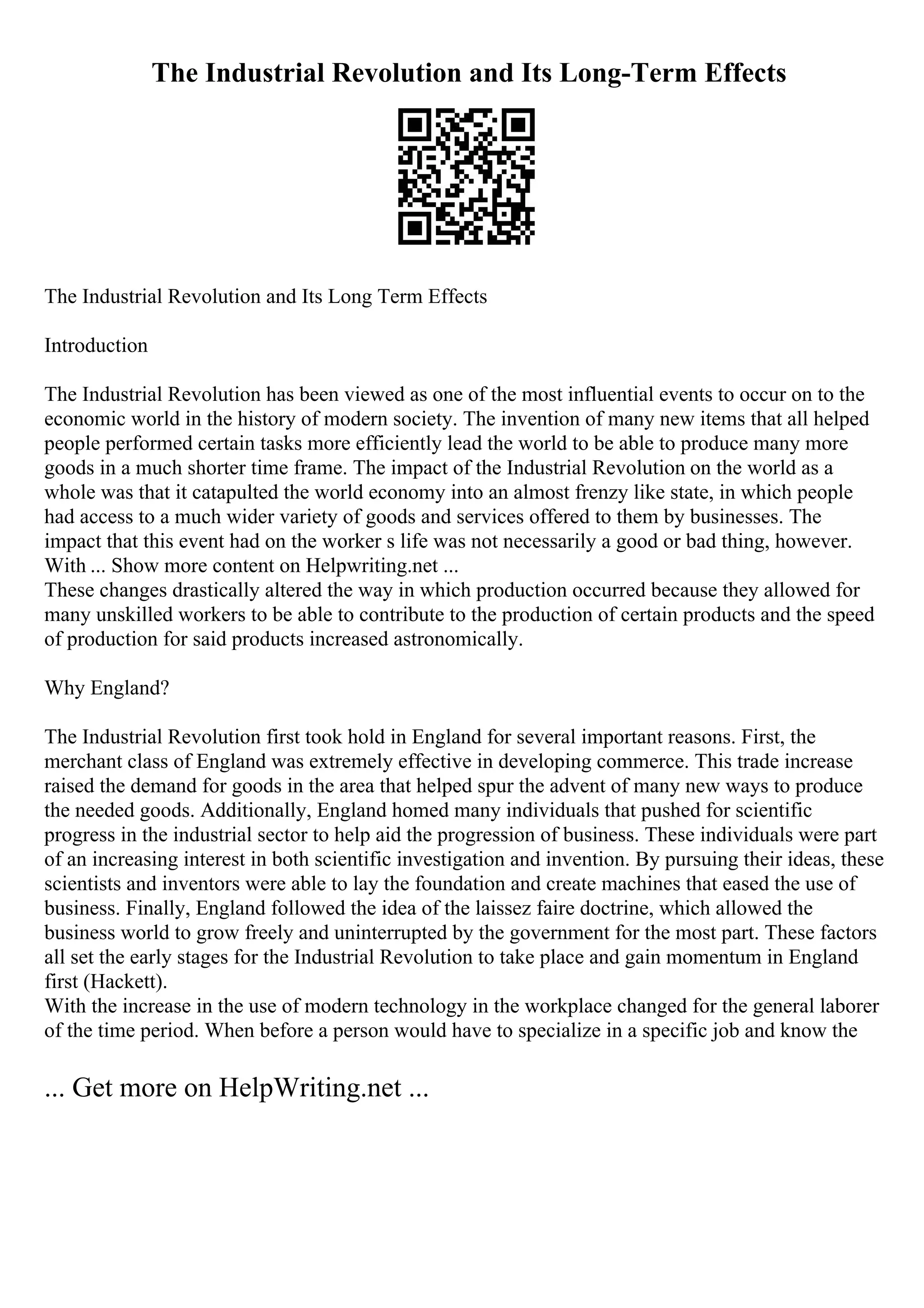 The Industrial Revolution and Its Long-Term Effects
The Industrial Revolution and Its Long Term Effects
Introduction
The Industrial Revolution has been viewed as one of the most influential events to occur on to the
economic world in the history of modern society. The invention of many new items that all helped
people performed certain tasks more efficiently lead the world to be able to produce many more
goods in a much shorter time frame. The impact of the Industrial Revolution on the world as a
whole was that it catapulted the world economy into an almost frenzy like state, in which people
had access to a much wider variety of goods and services offered to them by businesses. The
impact that this event had on the worker s life was not necessarily a good or bad thing, however.
With ... Show more content on Helpwriting.net ...
These changes drastically altered the way in which production occurred because they allowed for
many unskilled workers to be able to contribute to the production of certain products and the speed
of production for said products increased astronomically.
Why England?
The Industrial Revolution first took hold in England for several important reasons. First, the
merchant class of England was extremely effective in developing commerce. This trade increase
raised the demand for goods in the area that helped spur the advent of many new ways to produce
the needed goods. Additionally, England homed many individuals that pushed for scientific
progress in the industrial sector to help aid the progression of business. These individuals were part
of an increasing interest in both scientific investigation and invention. By pursuing their ideas, these
scientists and inventors were able to lay the foundation and create machines that eased the use of
business. Finally, England followed the idea of the laissez faire doctrine, which allowed the
business world to grow freely and uninterrupted by the government for the most part. These factors
all set the early stages for the Industrial Revolution to take place and gain momentum in England
first (Hackett).
With the increase in the use of modern technology in the workplace changed for the general laborer
of the time period. When before a person would have to specialize in a specific job and know the
... Get more on HelpWriting.net ...
 
