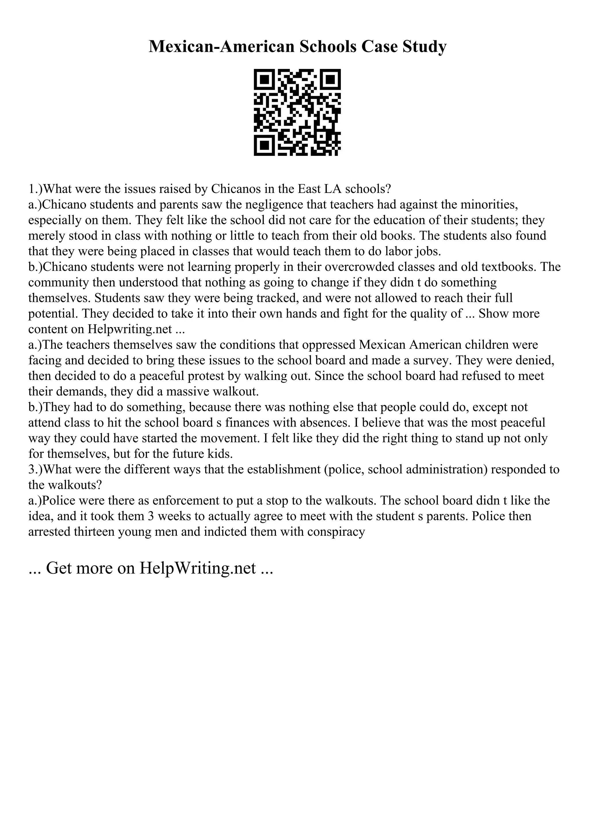 Mexican-American Schools Case Study
1.)What were the issues raised by Chicanos in the East LA schools?
a.)Chicano students and parents saw the negligence that teachers had against the minorities,
especially on them. They felt like the school did not care for the education of their students; they
merely stood in class with nothing or little to teach from their old books. The students also found
that they were being placed in classes that would teach them to do labor jobs.
b.)Chicano students were not learning properly in their overcrowded classes and old textbooks. The
community then understood that nothing as going to change if they didn t do something
themselves. Students saw they were being tracked, and were not allowed to reach their full
potential. They decided to take it into their own hands and fight for the quality of ... Show more
content on Helpwriting.net ...
a.)The teachers themselves saw the conditions that oppressed Mexican American children were
facing and decided to bring these issues to the school board and made a survey. They were denied,
then decided to do a peaceful protest by walking out. Since the school board had refused to meet
their demands, they did a massive walkout.
b.)They had to do something, because there was nothing else that people could do, except not
attend class to hit the school board s finances with absences. I believe that was the most peaceful
way they could have started the movement. I felt like they did the right thing to stand up not only
for themselves, but for the future kids.
3.)What were the different ways that the establishment (police, school administration) responded to
the walkouts?
a.)Police were there as enforcement to put a stop to the walkouts. The school board didn t like the
idea, and it took them 3 weeks to actually agree to meet with the student s parents. Police then
arrested thirteen young men and indicted them with conspiracy
... Get more on HelpWriting.net ...
 