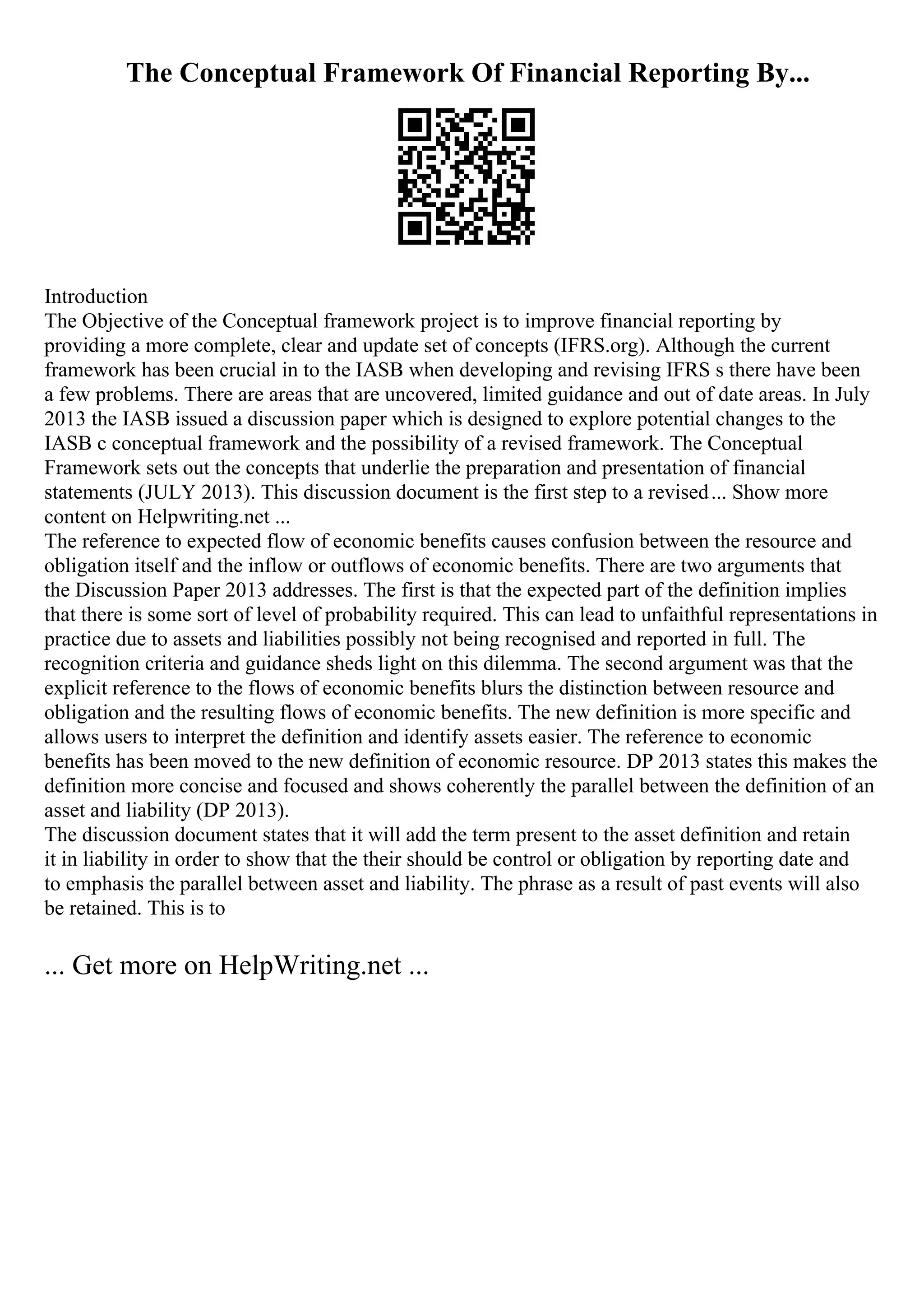The Conceptual Framework Of Financial Reporting By...
Introduction
The Objective of the Conceptual framework project is to improve financial reporting by
providing a more complete, clear and update set of concepts (IFRS.org). Although the current
framework has been crucial in to the IASB when developing and revising IFRS s there have been
a few problems. There are areas that are uncovered, limited guidance and out of date areas. In July
2013 the IASB issued a discussion paper which is designed to explore potential changes to the
IASB c conceptual framework and the possibility of a revised framework. The Conceptual
Framework sets out the concepts that underlie the preparation and presentation of financial
statements (JULY 2013). This discussion document is the first step to a revised... Show more
content on Helpwriting.net ...
The reference to expected flow of economic benefits causes confusion between the resource and
obligation itself and the inflow or outflows of economic benefits. There are two arguments that
the Discussion Paper 2013 addresses. The first is that the expected part of the definition implies
that there is some sort of level of probability required. This can lead to unfaithful representations in
practice due to assets and liabilities possibly not being recognised and reported in full. The
recognition criteria and guidance sheds light on this dilemma. The second argument was that the
explicit reference to the flows of economic benefits blurs the distinction between resource and
obligation and the resulting flows of economic benefits. The new definition is more specific and
allows users to interpret the definition and identify assets easier. The reference to economic
benefits has been moved to the new definition of economic resource. DP 2013 states this makes the
definition more concise and focused and shows coherently the parallel between the definition of an
asset and liability (DP 2013).
The discussion document states that it will add the term present to the asset definition and retain
it in liability in order to show that the their should be control or obligation by reporting date and
to emphasis the parallel between asset and liability. The phrase as a result of past events will also
be retained. This is to
... Get more on HelpWriting.net ...
 