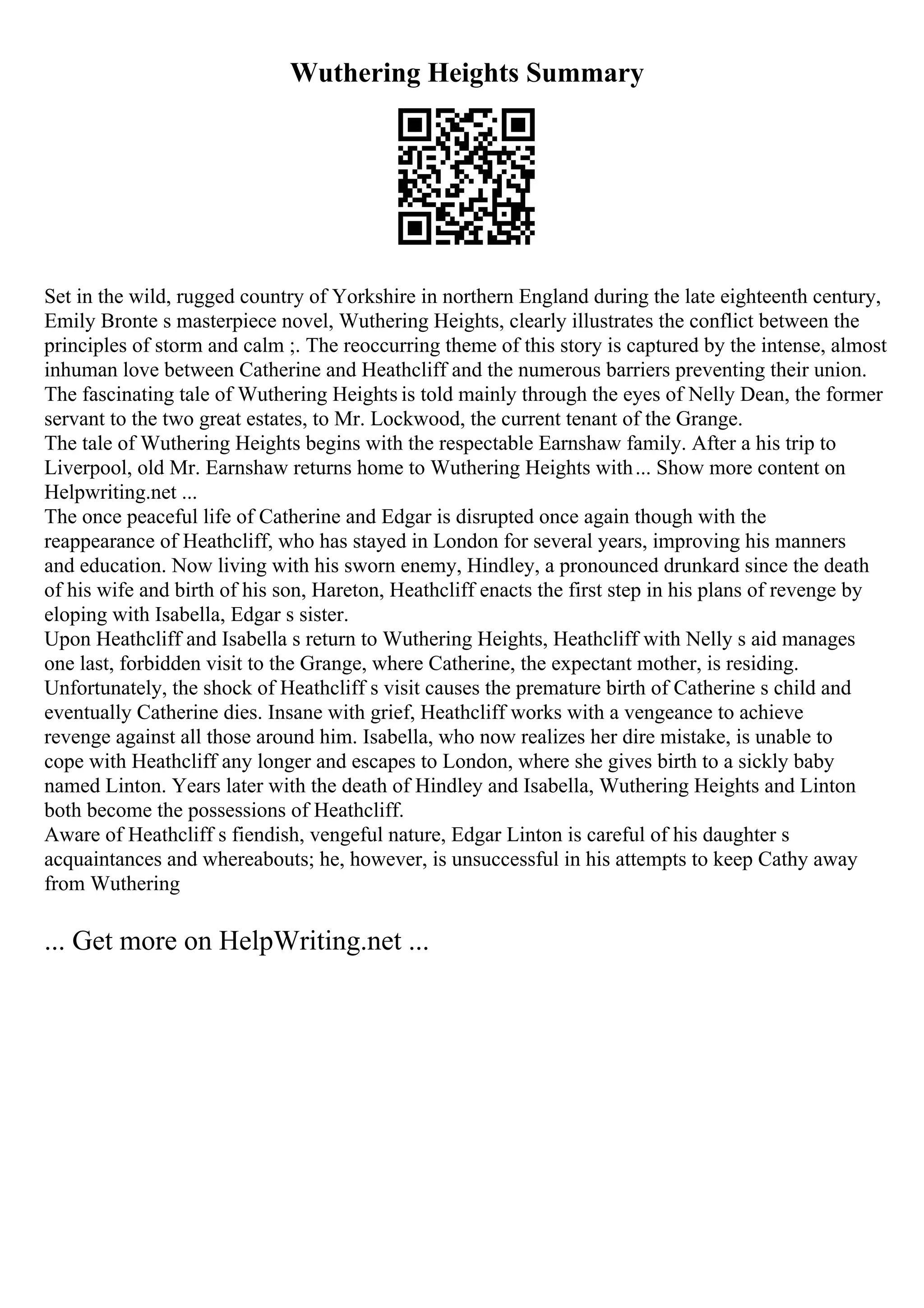 Wuthering Heights Summary
Set in the wild, rugged country of Yorkshire in northern England during the late eighteenth century,
Emily Bronte s masterpiece novel, Wuthering Heights, clearly illustrates the conflict between the
principles of storm and calm ;. The reoccurring theme of this story is captured by the intense, almost
inhuman love between Catherine and Heathcliff and the numerous barriers preventing their union.
The fascinating tale of Wuthering Heights is told mainly through the eyes of Nelly Dean, the former
servant to the two great estates, to Mr. Lockwood, the current tenant of the Grange.
The tale of Wuthering Heights begins with the respectable Earnshaw family. After a his trip to
Liverpool, old Mr. Earnshaw returns home to Wuthering Heights with... Show more content on
Helpwriting.net ...
The once peaceful life of Catherine and Edgar is disrupted once again though with the
reappearance of Heathcliff, who has stayed in London for several years, improving his manners
and education. Now living with his sworn enemy, Hindley, a pronounced drunkard since the death
of his wife and birth of his son, Hareton, Heathcliff enacts the first step in his plans of revenge by
eloping with Isabella, Edgar s sister.
Upon Heathcliff and Isabella s return to Wuthering Heights, Heathcliff with Nelly s aid manages
one last, forbidden visit to the Grange, where Catherine, the expectant mother, is residing.
Unfortunately, the shock of Heathcliff s visit causes the premature birth of Catherine s child and
eventually Catherine dies. Insane with grief, Heathcliff works with a vengeance to achieve
revenge against all those around him. Isabella, who now realizes her dire mistake, is unable to
cope with Heathcliff any longer and escapes to London, where she gives birth to a sickly baby
named Linton. Years later with the death of Hindley and Isabella, Wuthering Heights and Linton
both become the possessions of Heathcliff.
Aware of Heathcliff s fiendish, vengeful nature, Edgar Linton is careful of his daughter s
acquaintances and whereabouts; he, however, is unsuccessful in his attempts to keep Cathy away
from Wuthering
... Get more on HelpWriting.net ...
 