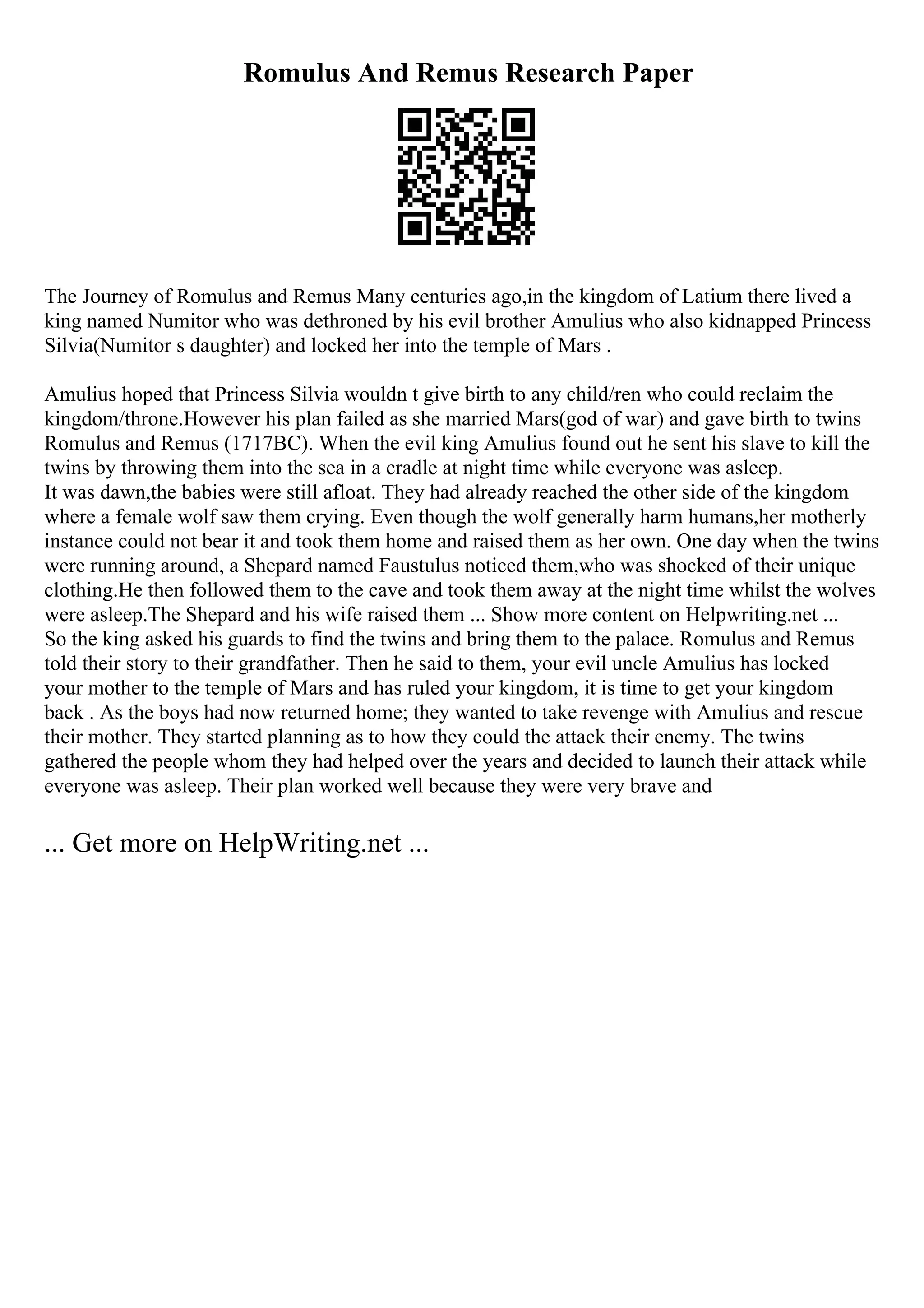 Romulus And Remus Research Paper
The Journey of Romulus and Remus Many centuries ago,in the kingdom of Latium there lived a
king named Numitor who was dethroned by his evil brother Amulius who also kidnapped Princess
Silvia(Numitor s daughter) and locked her into the temple of Mars .
Amulius hoped that Princess Silvia wouldn t give birth to any child/ren who could reclaim the
kingdom/throne.However his plan failed as she married Mars(god of war) and gave birth to twins
Romulus and Remus (1717BC). When the evil king Amulius found out he sent his slave to kill the
twins by throwing them into the sea in a cradle at night time while everyone was asleep.
It was dawn,the babies were still afloat. They had already reached the other side of the kingdom
where a female wolf saw them crying. Even though the wolf generally harm humans,her motherly
instance could not bear it and took them home and raised them as her own. One day when the twins
were running around, a Shepard named Faustulus noticed them,who was shocked of their unique
clothing.He then followed them to the cave and took them away at the night time whilst the wolves
were asleep.The Shepard and his wife raised them ... Show more content on Helpwriting.net ...
So the king asked his guards to find the twins and bring them to the palace. Romulus and Remus
told their story to their grandfather. Then he said to them, your evil uncle Amulius has locked
your mother to the temple of Mars and has ruled your kingdom, it is time to get your kingdom
back . As the boys had now returned home; they wanted to take revenge with Amulius and rescue
their mother. They started planning as to how they could the attack their enemy. The twins
gathered the people whom they had helped over the years and decided to launch their attack while
everyone was asleep. Their plan worked well because they were very brave and
... Get more on HelpWriting.net ...
 