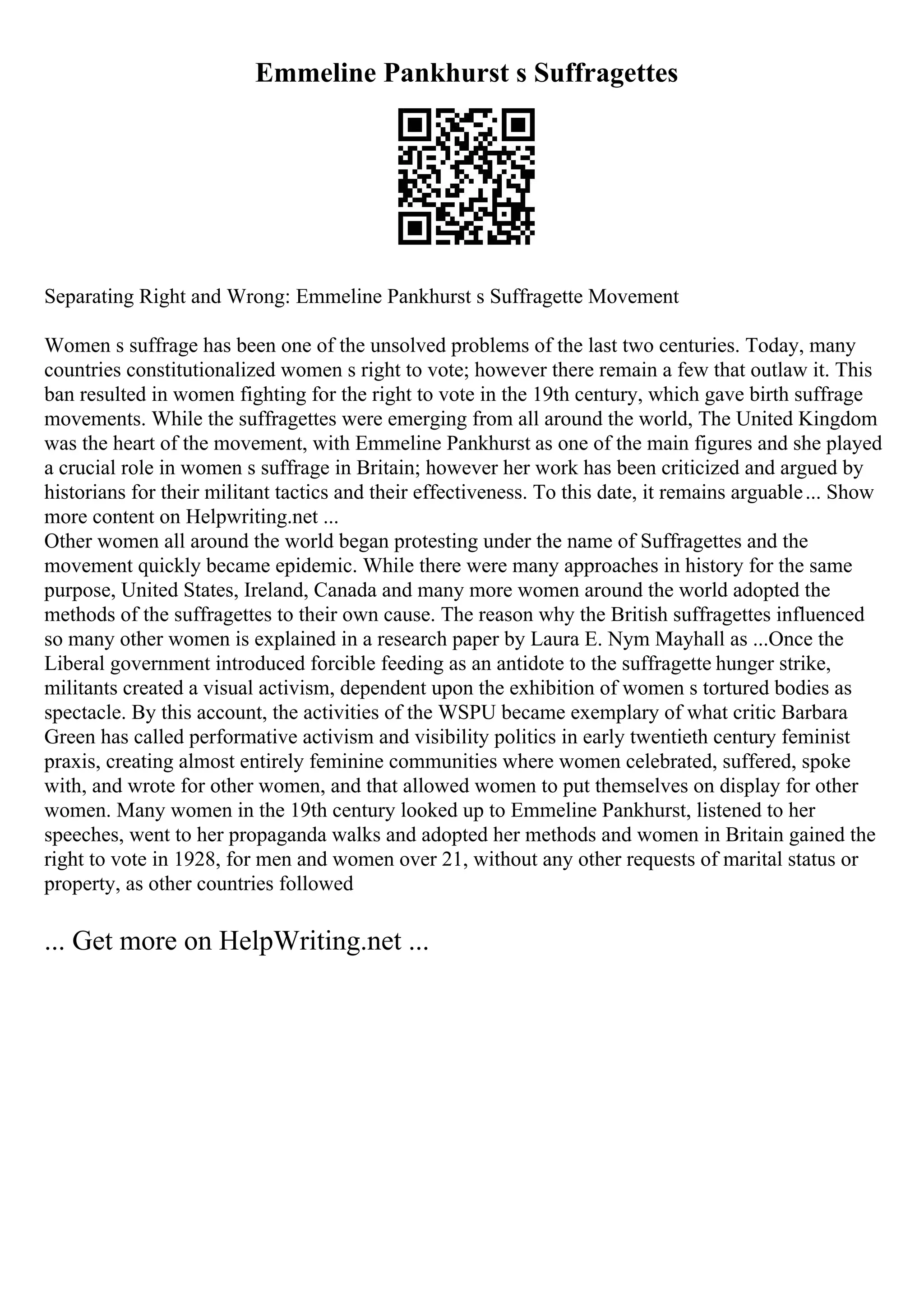 Emmeline Pankhurst s Suffragettes
Separating Right and Wrong: Emmeline Pankhurst s Suffragette Movement
Women s suffrage has been one of the unsolved problems of the last two centuries. Today, many
countries constitutionalized women s right to vote; however there remain a few that outlaw it. This
ban resulted in women fighting for the right to vote in the 19th century, which gave birth suffrage
movements. While the suffragettes were emerging from all around the world, The United Kingdom
was the heart of the movement, with Emmeline Pankhurst as one of the main figures and she played
a crucial role in women s suffrage in Britain; however her work has been criticized and argued by
historians for their militant tactics and their effectiveness. To this date, it remains arguable... Show
more content on Helpwriting.net ...
Other women all around the world began protesting under the name of Suffragettes and the
movement quickly became epidemic. While there were many approaches in history for the same
purpose, United States, Ireland, Canada and many more women around the world adopted the
methods of the suffragettes to their own cause. The reason why the British suffragettes influenced
so many other women is explained in a research paper by Laura E. Nym Mayhall as ...Once the
Liberal government introduced forcible feeding as an antidote to the suffragette hunger strike,
militants created a visual activism, dependent upon the exhibition of women s tortured bodies as
spectacle. By this account, the activities of the WSPU became exemplary of what critic Barbara
Green has called performative activism and visibility politics in early twentieth century feminist
praxis, creating almost entirely feminine communities where women celebrated, suffered, spoke
with, and wrote for other women, and that allowed women to put themselves on display for other
women. Many women in the 19th century looked up to Emmeline Pankhurst, listened to her
speeches, went to her propaganda walks and adopted her methods and women in Britain gained the
right to vote in 1928, for men and women over 21, without any other requests of marital status or
property, as other countries followed
... Get more on HelpWriting.net ...
 