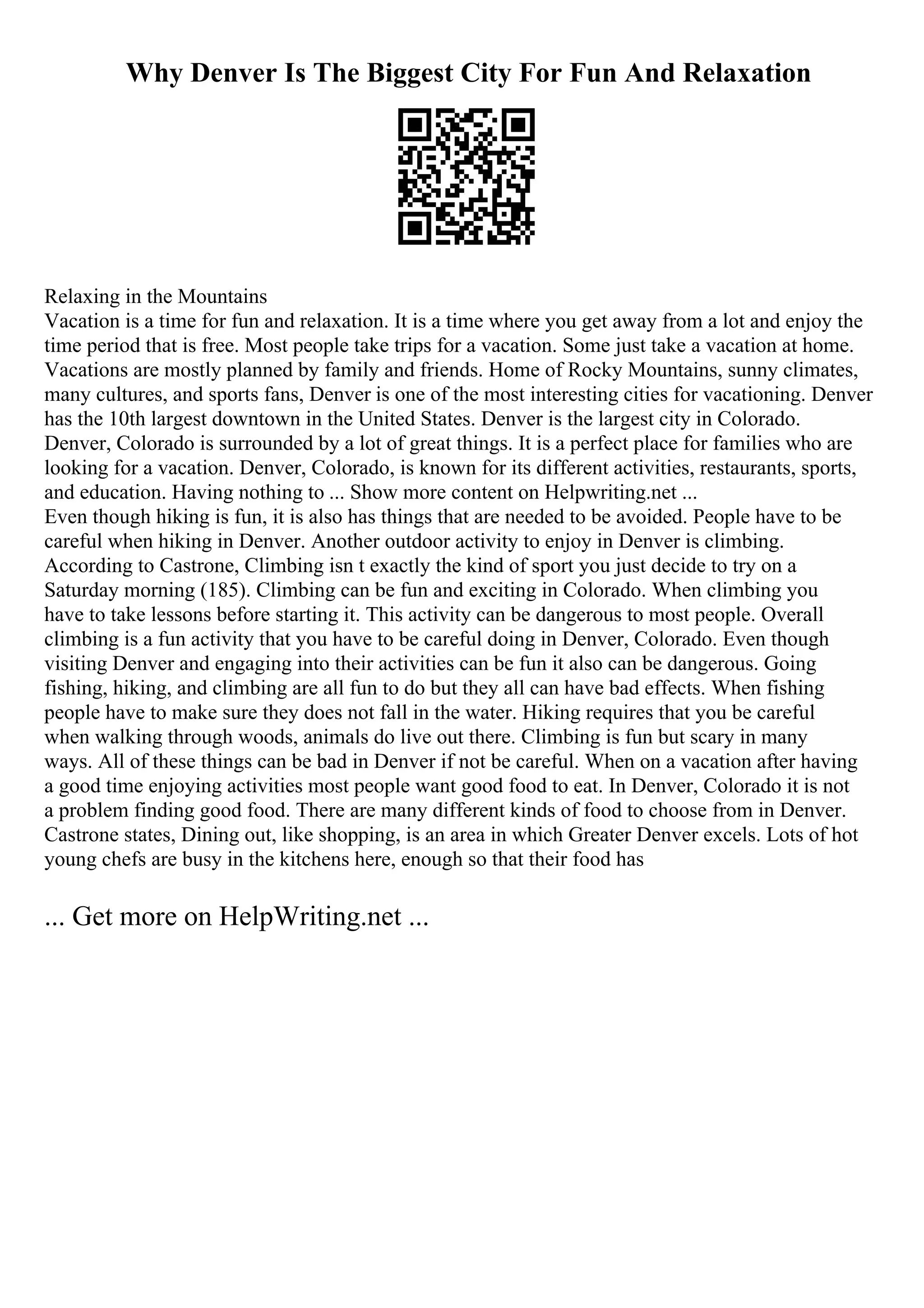 Why Denver Is The Biggest City For Fun And Relaxation
Relaxing in the Mountains
Vacation is a time for fun and relaxation. It is a time where you get away from a lot and enjoy the
time period that is free. Most people take trips for a vacation. Some just take a vacation at home.
Vacations are mostly planned by family and friends. Home of Rocky Mountains, sunny climates,
many cultures, and sports fans, Denver is one of the most interesting cities for vacationing. Denver
has the 10th largest downtown in the United States. Denver is the largest city in Colorado.
Denver, Colorado is surrounded by a lot of great things. It is a perfect place for families who are
looking for a vacation. Denver, Colorado, is known for its different activities, restaurants, sports,
and education. Having nothing to ... Show more content on Helpwriting.net ...
Even though hiking is fun, it is also has things that are needed to be avoided. People have to be
careful when hiking in Denver. Another outdoor activity to enjoy in Denver is climbing.
According to Castrone, Climbing isn t exactly the kind of sport you just decide to try on a
Saturday morning (185). Climbing can be fun and exciting in Colorado. When climbing you
have to take lessons before starting it. This activity can be dangerous to most people. Overall
climbing is a fun activity that you have to be careful doing in Denver, Colorado. Even though
visiting Denver and engaging into their activities can be fun it also can be dangerous. Going
fishing, hiking, and climbing are all fun to do but they all can have bad effects. When fishing
people have to make sure they does not fall in the water. Hiking requires that you be careful
when walking through woods, animals do live out there. Climbing is fun but scary in many
ways. All of these things can be bad in Denver if not be careful. When on a vacation after having
a good time enjoying activities most people want good food to eat. In Denver, Colorado it is not
a problem finding good food. There are many different kinds of food to choose from in Denver.
Castrone states, Dining out, like shopping, is an area in which Greater Denver excels. Lots of hot
young chefs are busy in the kitchens here, enough so that their food has
... Get more on HelpWriting.net ...
 