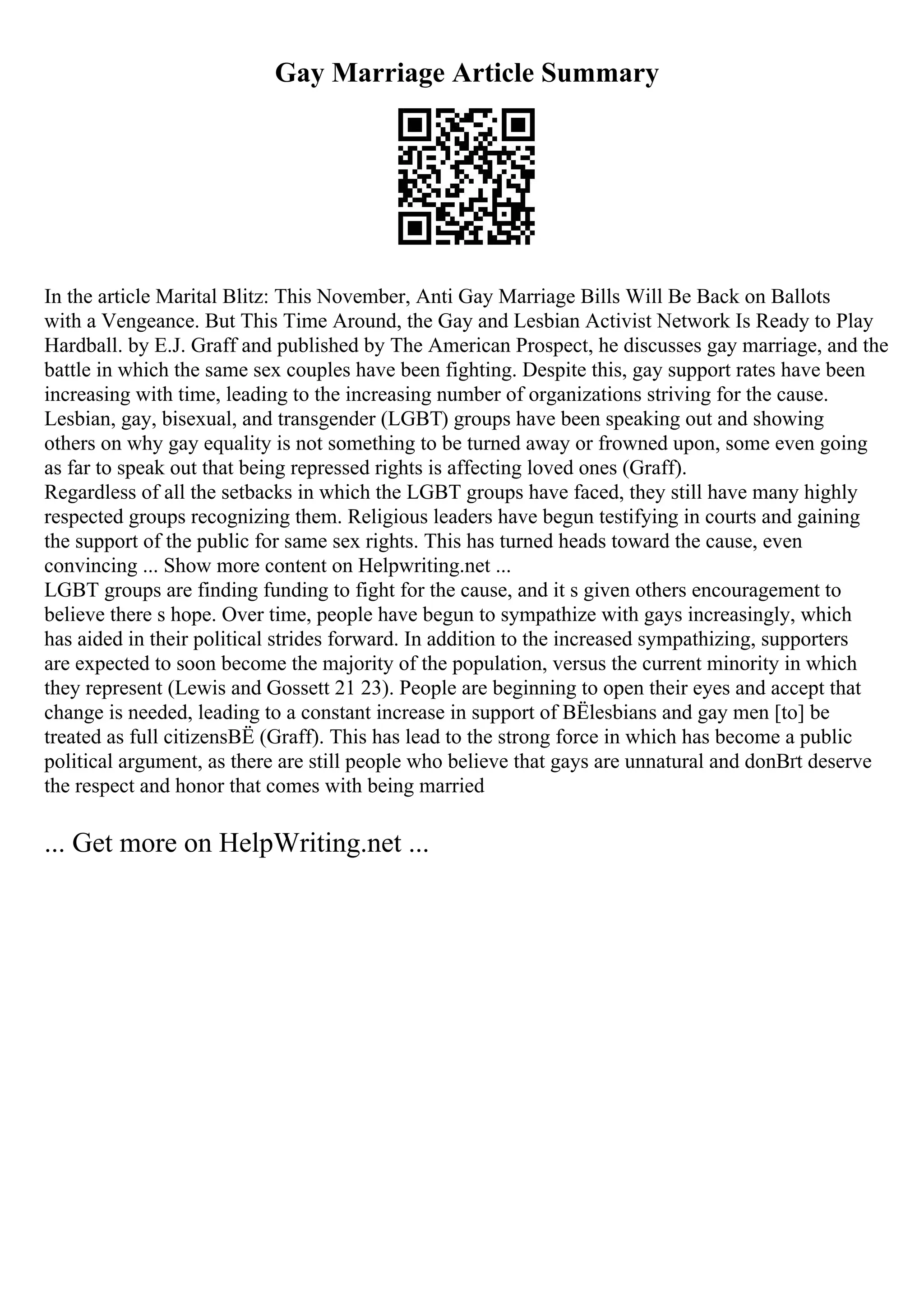 Gay Marriage Article Summary
In the article Marital Blitz: This November, Anti Gay Marriage Bills Will Be Back on Ballots
with a Vengeance. But This Time Around, the Gay and Lesbian Activist Network Is Ready to Play
Hardball. by E.J. Graff and published by The American Prospect, he discusses gay marriage, and the
battle in which the same sex couples have been fighting. Despite this, gay support rates have been
increasing with time, leading to the increasing number of organizations striving for the cause.
Lesbian, gay, bisexual, and transgender (LGBT) groups have been speaking out and showing
others on why gay equality is not something to be turned away or frowned upon, some even going
as far to speak out that being repressed rights is affecting loved ones (Graff).
Regardless of all the setbacks in which the LGBT groups have faced, they still have many highly
respected groups recognizing them. Religious leaders have begun testifying in courts and gaining
the support of the public for same sex rights. This has turned heads toward the cause, even
convincing ... Show more content on Helpwriting.net ...
LGBT groups are finding funding to fight for the cause, and it s given others encouragement to
believe there s hope. Over time, people have begun to sympathize with gays increasingly, which
has aided in their political strides forward. In addition to the increased sympathizing, supporters
are expected to soon become the majority of the population, versus the current minority in which
they represent (Lewis and Gossett 21 23). People are beginning to open their eyes and accept that
change is needed, leading to a constant increase in support of ВЁlesbians and gay men [to] be
treated as full citizensВЁ (Graff). This has lead to the strong force in which has become a public
political argument, as there are still people who believe that gays are unnatural and donВґt deserve
the respect and honor that comes with being married
... Get more on HelpWriting.net ...
 
