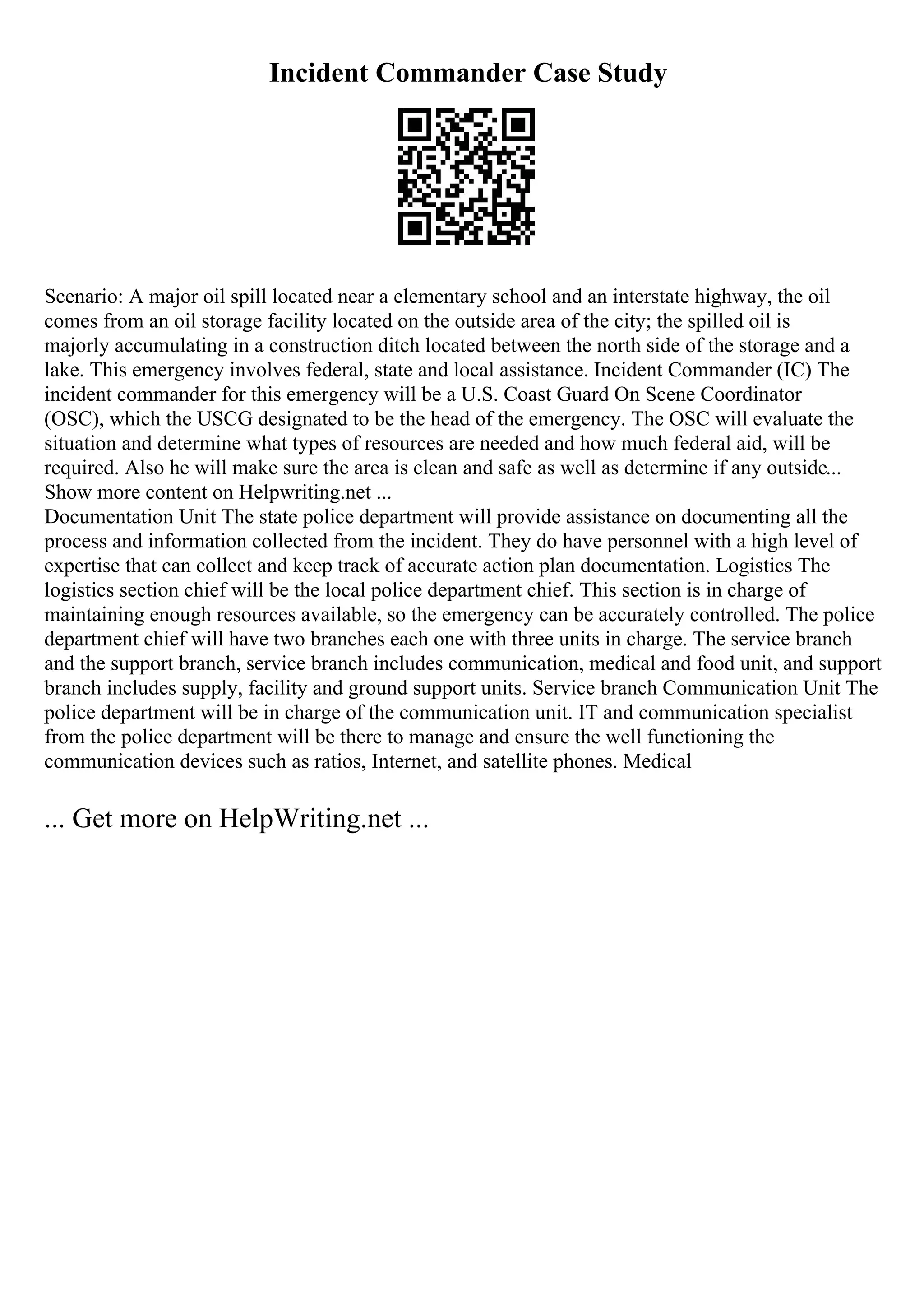 Incident Commander Case Study
Scenario: A major oil spill located near a elementary school and an interstate highway, the oil
comes from an oil storage facility located on the outside area of the city; the spilled oil is
majorly accumulating in a construction ditch located between the north side of the storage and a
lake. This emergency involves federal, state and local assistance. Incident Commander (IC) The
incident commander for this emergency will be a U.S. Coast Guard On Scene Coordinator
(OSC), which the USCG designated to be the head of the emergency. The OSC will evaluate the
situation and determine what types of resources are needed and how much federal aid, will be
required. Also he will make sure the area is clean and safe as well as determine if any outside...
Show more content on Helpwriting.net ...
Documentation Unit The state police department will provide assistance on documenting all the
process and information collected from the incident. They do have personnel with a high level of
expertise that can collect and keep track of accurate action plan documentation. Logistics The
logistics section chief will be the local police department chief. This section is in charge of
maintaining enough resources available, so the emergency can be accurately controlled. The police
department chief will have two branches each one with three units in charge. The service branch
and the support branch, service branch includes communication, medical and food unit, and support
branch includes supply, facility and ground support units. Service branch Communication Unit The
police department will be in charge of the communication unit. IT and communication specialist
from the police department will be there to manage and ensure the well functioning the
communication devices such as ratios, Internet, and satellite phones. Medical
... Get more on HelpWriting.net ...
 