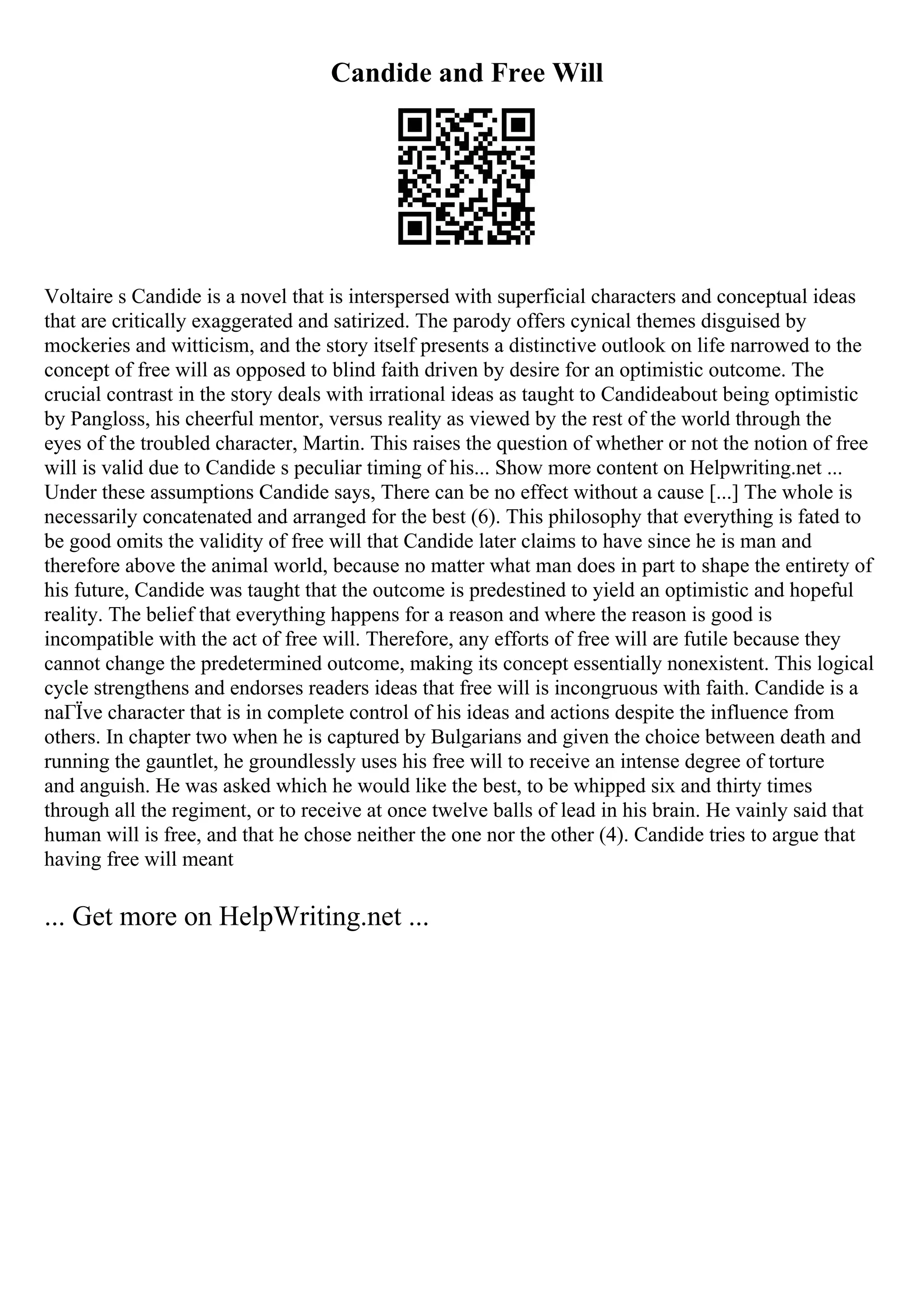 Candide and Free Will
Voltaire s Candide is a novel that is interspersed with superficial characters and conceptual ideas
that are critically exaggerated and satirized. The parody offers cynical themes disguised by
mockeries and witticism, and the story itself presents a distinctive outlook on life narrowed to the
concept of free will as opposed to blind faith driven by desire for an optimistic outcome. The
crucial contrast in the story deals with irrational ideas as taught to Candideabout being optimistic
by Pangloss, his cheerful mentor, versus reality as viewed by the rest of the world through the
eyes of the troubled character, Martin. This raises the question of whether or not the notion of free
will is valid due to Candide s peculiar timing of his... Show more content on Helpwriting.net ...
Under these assumptions Candide says, There can be no effect without a cause [...] The whole is
necessarily concatenated and arranged for the best (6). This philosophy that everything is fated to
be good omits the validity of free will that Candide later claims to have since he is man and
therefore above the animal world, because no matter what man does in part to shape the entirety of
his future, Candide was taught that the outcome is predestined to yield an optimistic and hopeful
reality. The belief that everything happens for a reason and where the reason is good is
incompatible with the act of free will. Therefore, any efforts of free will are futile because they
cannot change the predetermined outcome, making its concept essentially nonexistent. This logical
cycle strengthens and endorses readers ideas that free will is incongruous with faith. Candide is a
naГЇve character that is in complete control of his ideas and actions despite the influence from
others. In chapter two when he is captured by Bulgarians and given the choice between death and
running the gauntlet, he groundlessly uses his free will to receive an intense degree of torture
and anguish. He was asked which he would like the best, to be whipped six and thirty times
through all the regiment, or to receive at once twelve balls of lead in his brain. He vainly said that
human will is free, and that he chose neither the one nor the other (4). Candide tries to argue that
having free will meant
... Get more on HelpWriting.net ...
 