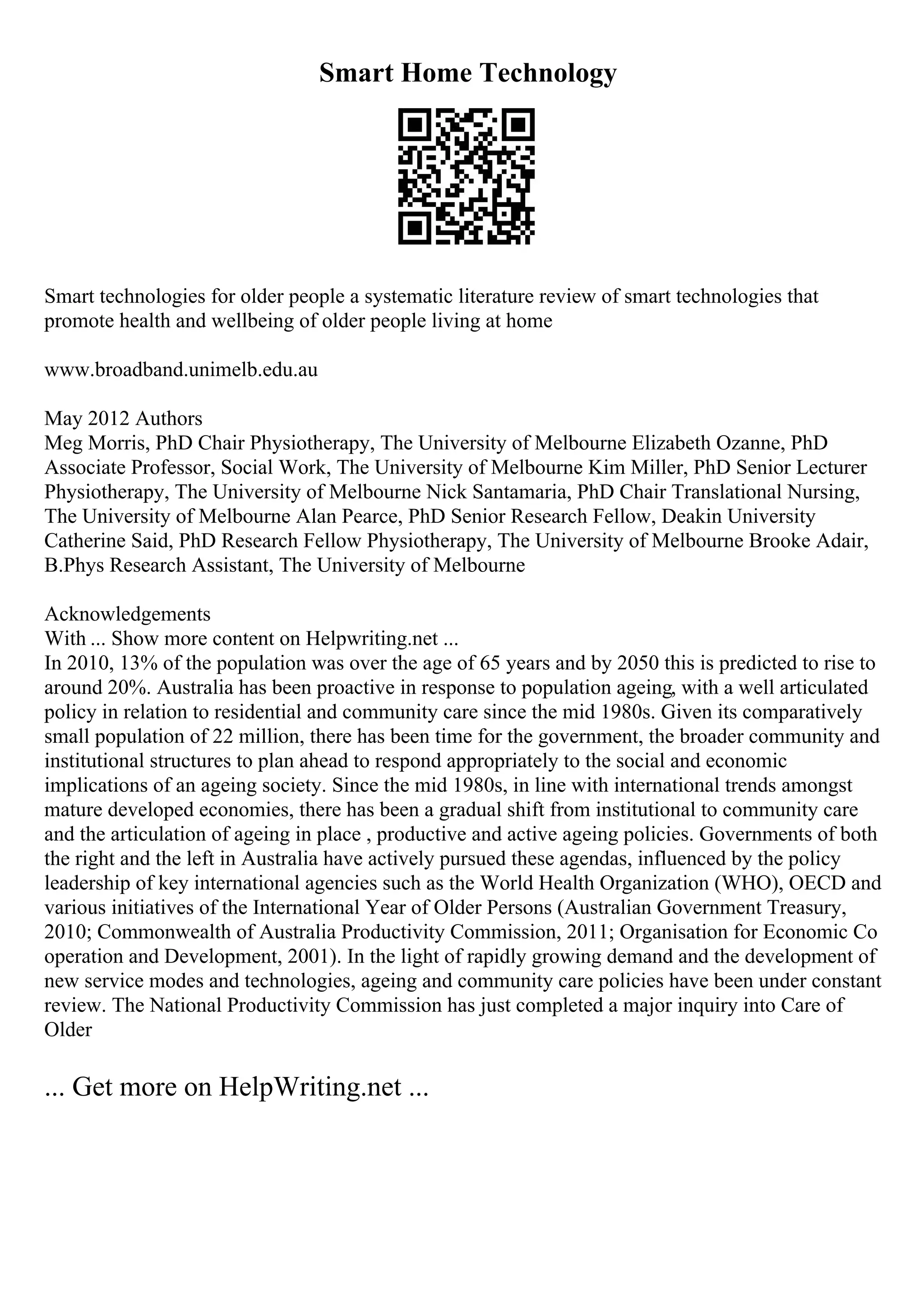 Smart Home Technology
Smart technologies for older people a systematic literature review of smart technologies that
promote health and wellbeing of older people living at home
www.broadband.unimelb.edu.au
May 2012 Authors
Meg Morris, PhD Chair Physiotherapy, The University of Melbourne Elizabeth Ozanne, PhD
Associate Professor, Social Work, The University of Melbourne Kim Miller, PhD Senior Lecturer
Physiotherapy, The University of Melbourne Nick Santamaria, PhD Chair Translational Nursing,
The University of Melbourne Alan Pearce, PhD Senior Research Fellow, Deakin University
Catherine Said, PhD Research Fellow Physiotherapy, The University of Melbourne Brooke Adair,
B.Phys Research Assistant, The University of Melbourne
Acknowledgements
With ... Show more content on Helpwriting.net ...
In 2010, 13% of the population was over the age of 65 years and by 2050 this is predicted to rise to
around 20%. Australia has been proactive in response to population ageing, with a well articulated
policy in relation to residential and community care since the mid 1980s. Given its comparatively
small population of 22 million, there has been time for the government, the broader community and
institutional structures to plan ahead to respond appropriately to the social and economic
implications of an ageing society. Since the mid 1980s, in line with international trends amongst
mature developed economies, there has been a gradual shift from institutional to community care
and the articulation of ageing in place , productive and active ageing policies. Governments of both
the right and the left in Australia have actively pursued these agendas, influenced by the policy
leadership of key international agencies such as the World Health Organization (WHO), OECD and
various initiatives of the International Year of Older Persons (Australian Government Treasury,
2010; Commonwealth of Australia Productivity Commission, 2011; Organisation for Economic Co
operation and Development, 2001). In the light of rapidly growing demand and the development of
new service modes and technologies, ageing and community care policies have been under constant
review. The National Productivity Commission has just completed a major inquiry into Care of
Older
... Get more on HelpWriting.net ...
 