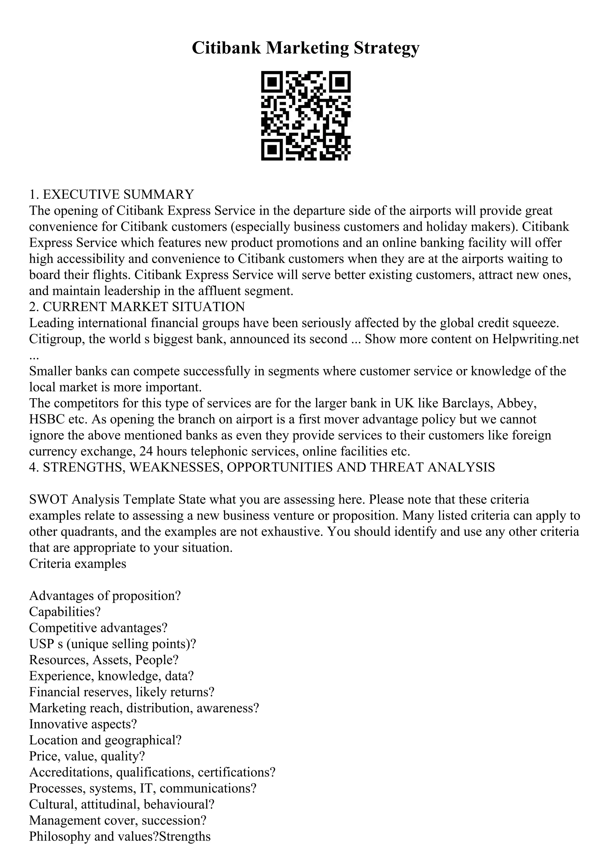 Citibank Marketing Strategy
1. EXECUTIVE SUMMARY
The opening of Citibank Express Service in the departure side of the airports will provide great
convenience for Citibank customers (especially business customers and holiday makers). Citibank
Express Service which features new product promotions and an online banking facility will offer
high accessibility and convenience to Citibank customers when they are at the airports waiting to
board their flights. Citibank Express Service will serve better existing customers, attract new ones,
and maintain leadership in the affluent segment.
2. CURRENT MARKET SITUATION
Leading international financial groups have been seriously affected by the global credit squeeze.
Citigroup, the world s biggest bank, announced its second ... Show more content on Helpwriting.net
...
Smaller banks can compete successfully in segments where customer service or knowledge of the
local market is more important.
The competitors for this type of services are for the larger bank in UK like Barclays, Abbey,
HSBC etc. As opening the branch on airport is a first mover advantage policy but we cannot
ignore the above mentioned banks as even they provide services to their customers like foreign
currency exchange, 24 hours telephonic services, online facilities etc.
4. STRENGTHS, WEAKNESSES, OPPORTUNITIES AND THREAT ANALYSIS
SWOT Analysis Template State what you are assessing here. Please note that these criteria
examples relate to assessing a new business venture or proposition. Many listed criteria can apply to
other quadrants, and the examples are not exhaustive. You should identify and use any other criteria
that are appropriate to your situation.
Criteria examples
Advantages of proposition?
Capabilities?
Competitive advantages?
USP s (unique selling points)?
Resources, Assets, People?
Experience, knowledge, data?
Financial reserves, likely returns?
Marketing reach, distribution, awareness?
Innovative aspects?
Location and geographical?
Price, value, quality?
Accreditations, qualifications, certifications?
Processes, systems, IT, communications?
Cultural, attitudinal, behavioural?
Management cover, succession?
Philosophy and values?Strengths
 