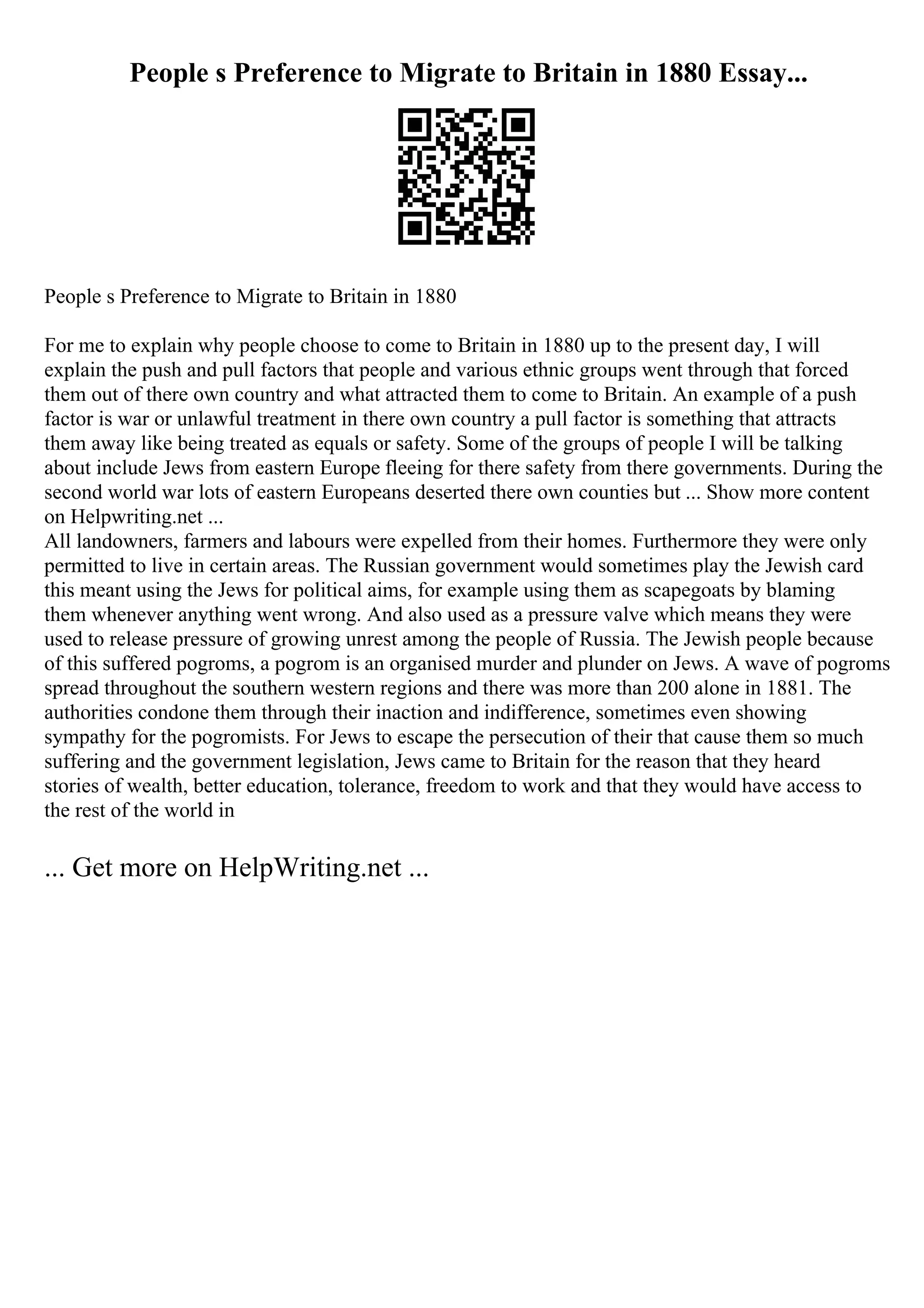People s Preference to Migrate to Britain in 1880 Essay...
People s Preference to Migrate to Britain in 1880
For me to explain why people choose to come to Britain in 1880 up to the present day, I will
explain the push and pull factors that people and various ethnic groups went through that forced
them out of there own country and what attracted them to come to Britain. An example of a push
factor is war or unlawful treatment in there own country a pull factor is something that attracts
them away like being treated as equals or safety. Some of the groups of people I will be talking
about include Jews from eastern Europe fleeing for there safety from there governments. During the
second world war lots of eastern Europeans deserted there own counties but ... Show more content
on Helpwriting.net ...
All landowners, farmers and labours were expelled from their homes. Furthermore they were only
permitted to live in certain areas. The Russian government would sometimes play the Jewish card
this meant using the Jews for political aims, for example using them as scapegoats by blaming
them whenever anything went wrong. And also used as a pressure valve which means they were
used to release pressure of growing unrest among the people of Russia. The Jewish people because
of this suffered pogroms, a pogrom is an organised murder and plunder on Jews. A wave of pogroms
spread throughout the southern western regions and there was more than 200 alone in 1881. The
authorities condone them through their inaction and indifference, sometimes even showing
sympathy for the pogromists. For Jews to escape the persecution of their that cause them so much
suffering and the government legislation, Jews came to Britain for the reason that they heard
stories of wealth, better education, tolerance, freedom to work and that they would have access to
the rest of the world in
... Get more on HelpWriting.net ...
 