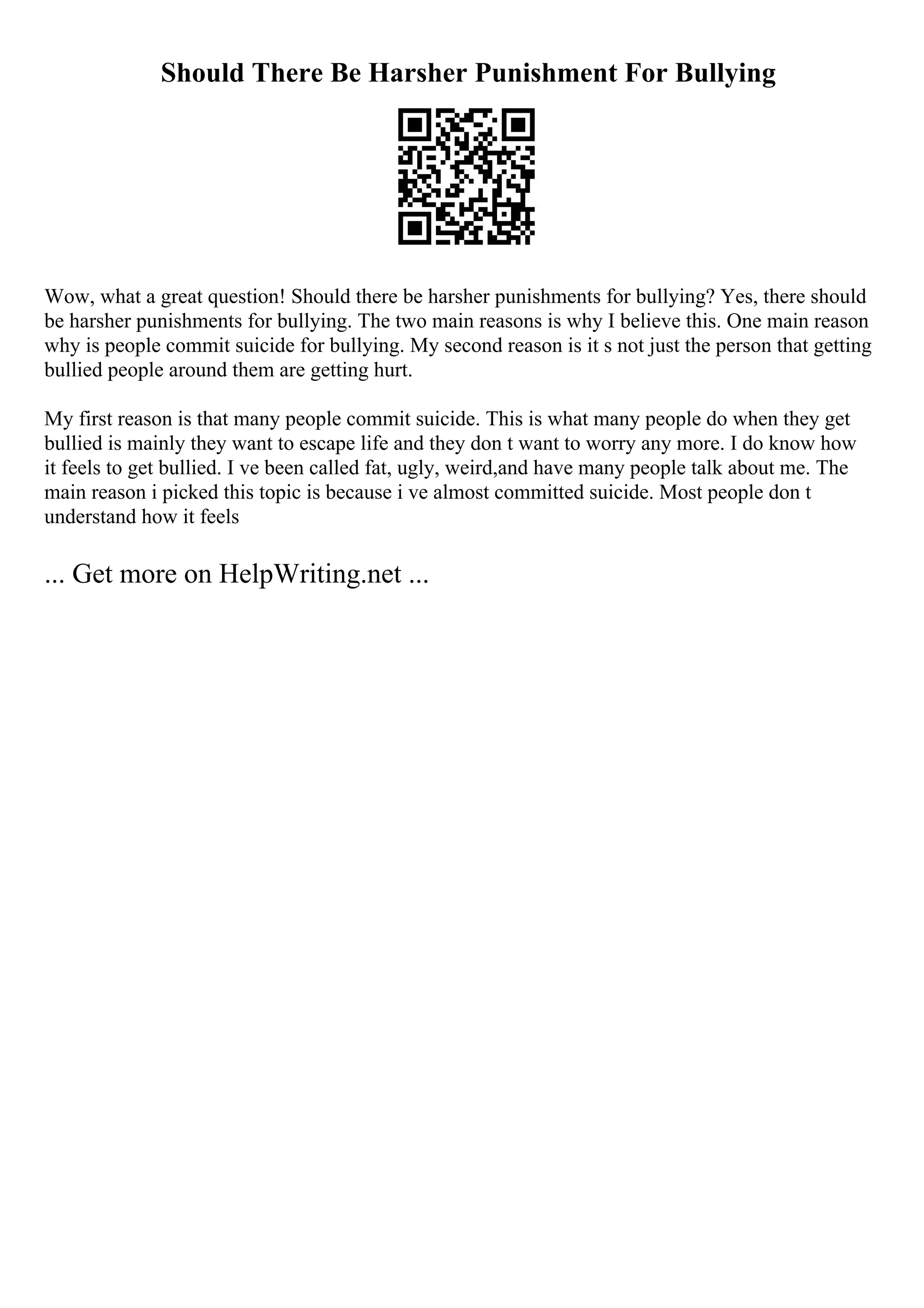 Should There Be Harsher Punishment For Bullying
Wow, what a great question! Should there be harsher punishments for bullying? Yes, there should
be harsher punishments for bullying. The two main reasons is why I believe this. One main reason
why is people commit suicide for bullying. My second reason is it s not just the person that getting
bullied people around them are getting hurt.
My first reason is that many people commit suicide. This is what many people do when they get
bullied is mainly they want to escape life and they don t want to worry any more. I do know how
it feels to get bullied. I ve been called fat, ugly, weird,and have many people talk about me. The
main reason i picked this topic is because i ve almost committed suicide. Most people don t
understand how it feels
... Get more on HelpWriting.net ...
 