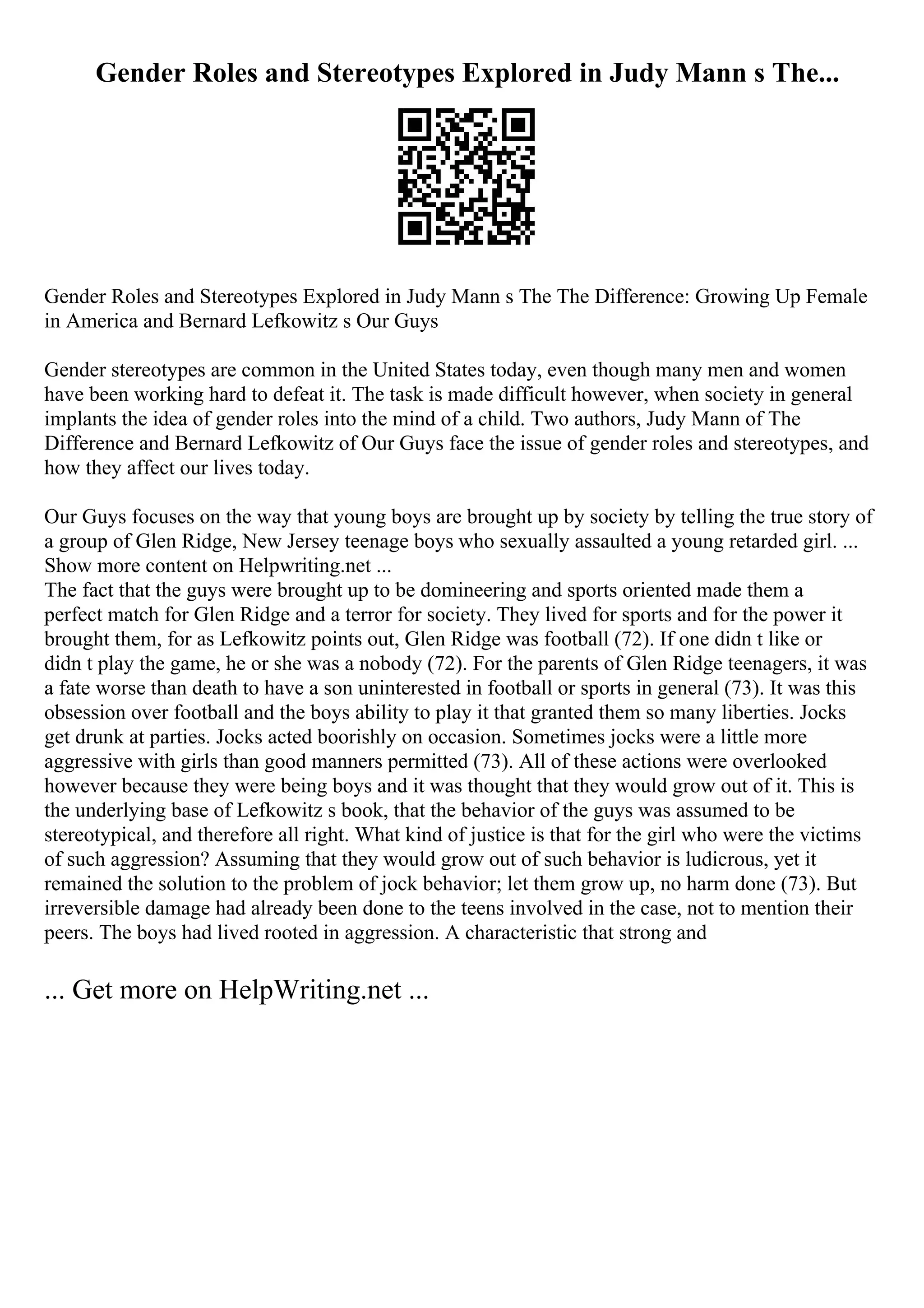 Gender Roles and Stereotypes Explored in Judy Mann s The...
Gender Roles and Stereotypes Explored in Judy Mann s The The Difference: Growing Up Female
in America and Bernard Lefkowitz s Our Guys
Gender stereotypes are common in the United States today, even though many men and women
have been working hard to defeat it. The task is made difficult however, when society in general
implants the idea of gender roles into the mind of a child. Two authors, Judy Mann of The
Difference and Bernard Lefkowitz of Our Guys face the issue of gender roles and stereotypes, and
how they affect our lives today.
Our Guys focuses on the way that young boys are brought up by society by telling the true story of
a group of Glen Ridge, New Jersey teenage boys who sexually assaulted a young retarded girl. ...
Show more content on Helpwriting.net ...
The fact that the guys were brought up to be domineering and sports oriented made them a
perfect match for Glen Ridge and a terror for society. They lived for sports and for the power it
brought them, for as Lefkowitz points out, Glen Ridge was football (72). If one didn t like or
didn t play the game, he or she was a nobody (72). For the parents of Glen Ridge teenagers, it was
a fate worse than death to have a son uninterested in football or sports in general (73). It was this
obsession over football and the boys ability to play it that granted them so many liberties. Jocks
get drunk at parties. Jocks acted boorishly on occasion. Sometimes jocks were a little more
aggressive with girls than good manners permitted (73). All of these actions were overlooked
however because they were being boys and it was thought that they would grow out of it. This is
the underlying base of Lefkowitz s book, that the behavior of the guys was assumed to be
stereotypical, and therefore all right. What kind of justice is that for the girl who were the victims
of such aggression? Assuming that they would grow out of such behavior is ludicrous, yet it
remained the solution to the problem of jock behavior; let them grow up, no harm done (73). But
irreversible damage had already been done to the teens involved in the case, not to mention their
peers. The boys had lived rooted in aggression. A characteristic that strong and
... Get more on HelpWriting.net ...
 
