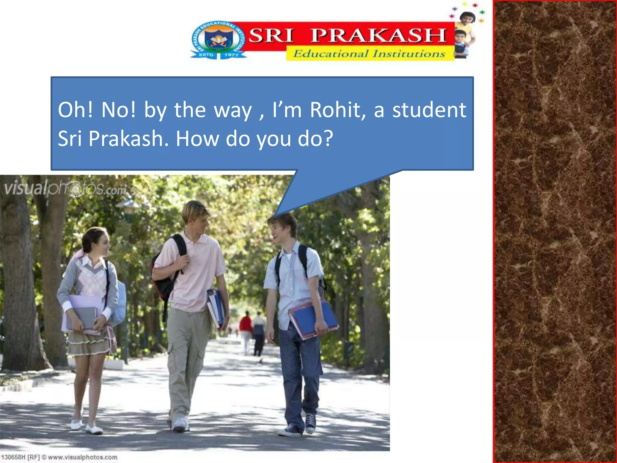 Oh! No! by the way , I’m Rohit, a student 
Sri Prakash. How do you do? 
 