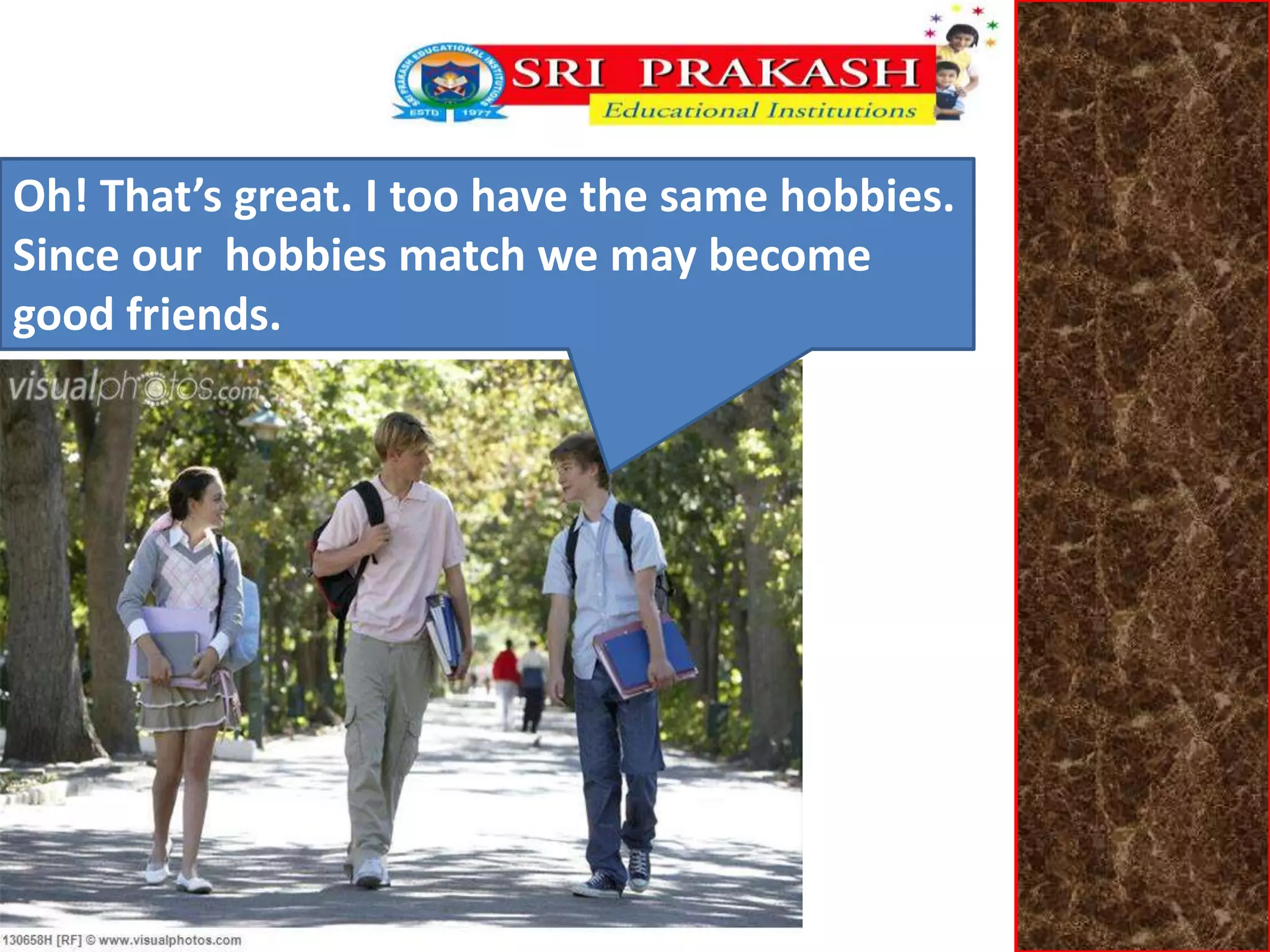 Oh! That’s great. I too have the same hobbies. 
Since our hobbies match we may become 
good friends. 
 