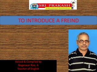 TO INTRODUCE A FREIND 
Voiced & Compiled by 
Nageswar Rao. A 
Teacher of English 
 