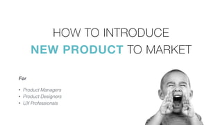 HOW TO INTRODUCE  
NEW PRODUCT TO MARKET
• Product Managers
• Product Designers
• UX Professionals
For
 
