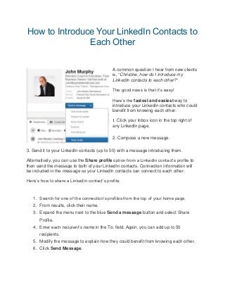 How to Introduce Your LinkedIn Contacts to
Each Other
A common question I hear from new clients
is, “Christine, how do I introduce my
LinkedIn contacts to each other?“
The good news is that it’s easy!
Here’s the fastest and easiest way to
introduce your LinkedIn contacts who could
benefit from knowing each other:
1. Click your Inbox icon in the top right of
any LinkedIn page.
2. Compose a new message.
3. Send it to your LinkedIn contacts (up to 50) with a message introducing them.
Alternatively, you can use the Share profile option from a LinkedIn contact’s profile to
then send the message to both of your LinkedIn contacts. Connection information will
be included in the message so your LinkedIn contacts can connect to each other.
Here’s how to share a LinkedIn contact’s profile:
1. Search for one of the connection’s profiles from the top of your home page.
2. From results, click their name.
3. Expand the menu next to the blue Send a message button and select Share
Profile.
4. Enter each recipient’s name in the To: field. Again, you can add up to 50
recipients.
5. Modify the message to explain how they could benefit from knowing each other.
6. Click Send Message.
 