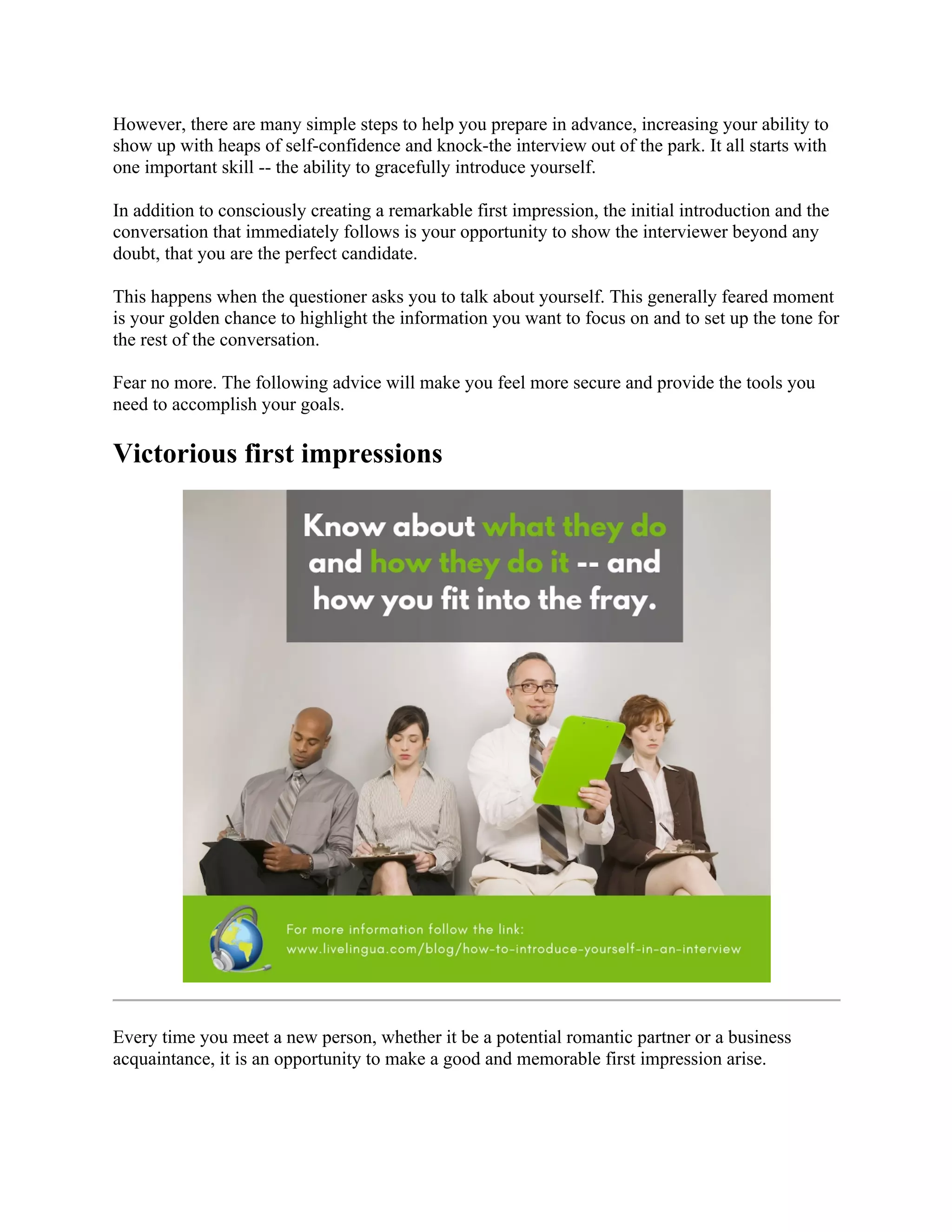 However, there are many simple steps to help you prepare in advance, increasing your ability to
show up with heaps of self-confidence and knock-the interview out of the park. It all starts with
one important skill -- the ability to gracefully introduce yourself.
In addition to consciously creating a remarkable first impression, the initial introduction and the
conversation that immediately follows is your opportunity to show the interviewer beyond any
doubt, that you are the perfect candidate.
This happens when the questioner asks you to talk about yourself. This generally feared moment
is your golden chance to highlight the information you want to focus on and to set up the tone for
the rest of the conversation.
Fear no more. The following advice will make you feel more secure and provide the tools you
need to accomplish your goals.
Victorious first impressions
Every time you meet a new person, whether it be a potential romantic partner or a business
acquaintance, it is an opportunity to make a good and memorable first impression arise.
 