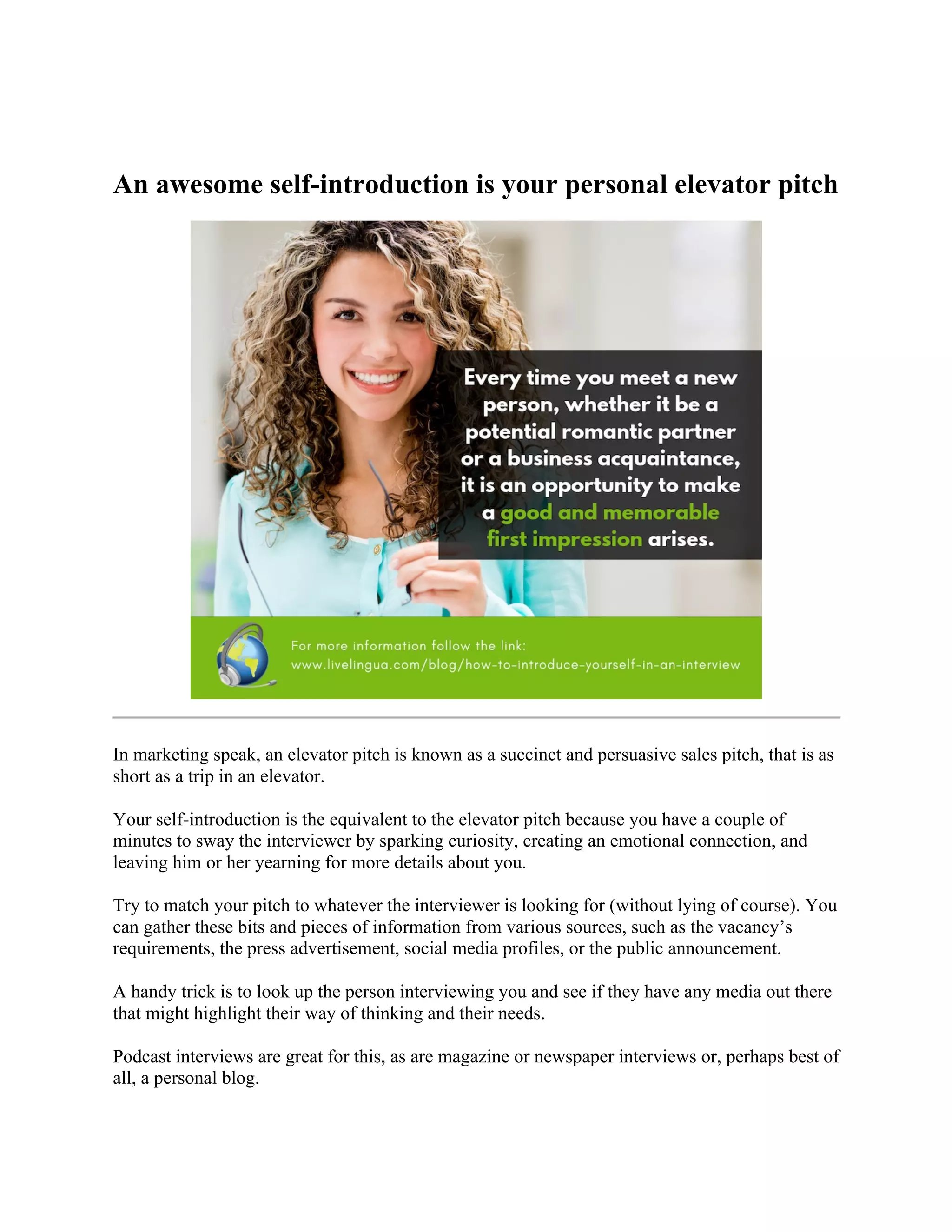 An awesome self-introduction is your personal elevator pitch
In marketing speak, an elevator pitch is known as a succinct and persuasive sales pitch, that is as
short as a trip in an elevator.
Your self-introduction is the equivalent to the elevator pitch because you have a couple of
minutes to sway the interviewer by sparking curiosity, creating an emotional connection, and
leaving him or her yearning for more details about you.
Try to match your pitch to whatever the interviewer is looking for (without lying of course). You
can gather these bits and pieces of information from various sources, such as the vacancy’s
requirements, the press advertisement, social media profiles, or the public announcement.
A handy trick is to look up the person interviewing you and see if they have any media out there
that might highlight their way of thinking and their needs.
Podcast interviews are great for this, as are magazine or newspaper interviews or, perhaps best of
all, a personal blog.
 