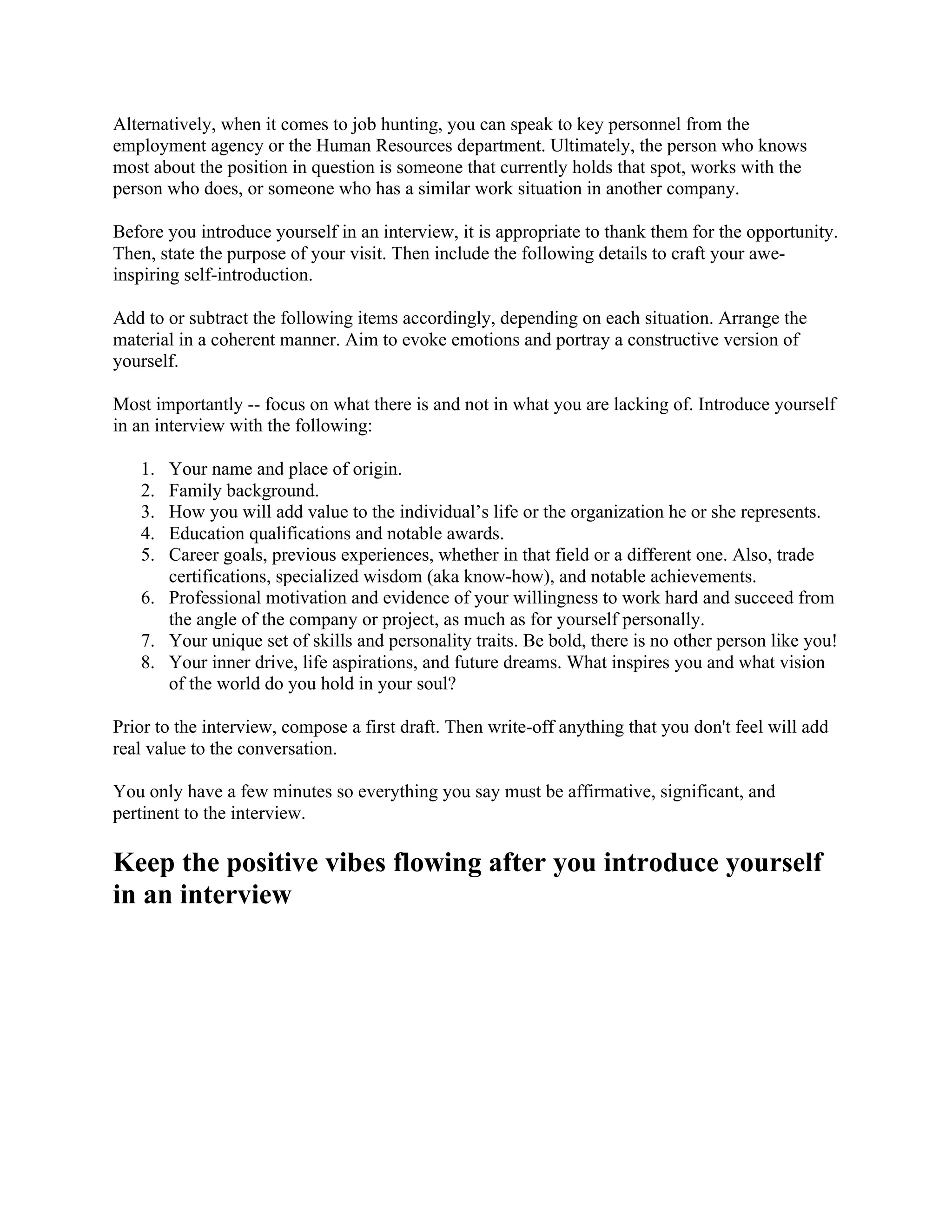 Alternatively, when it comes to job hunting, you can speak to key personnel from the
employment agency or the Human Resources department. Ultimately, the person who knows
most about the position in question is someone that currently holds that spot, works with the
person who does, or someone who has a similar work situation in another company.
Before you introduce yourself in an interview, it is appropriate to thank them for the opportunity.
Then, state the purpose of your visit. Then include the following details to craft your awe-
inspiring self-introduction.
Add to or subtract the following items accordingly, depending on each situation. Arrange the
material in a coherent manner. Aim to evoke emotions and portray a constructive version of
yourself.
Most importantly -- focus on what there is and not in what you are lacking of. Introduce yourself
in an interview with the following:
1. Your name and place of origin.
2. Family background.
3. How you will add value to the individual’s life or the organization he or she represents.
4. Education qualifications and notable awards.
5. Career goals, previous experiences, whether in that field or a different one. Also, trade
certifications, specialized wisdom (aka know-how), and notable achievements.
6. Professional motivation and evidence of your willingness to work hard and succeed from
the angle of the company or project, as much as for yourself personally.
7. Your unique set of skills and personality traits. Be bold, there is no other person like you!
8. Your inner drive, life aspirations, and future dreams. What inspires you and what vision
of the world do you hold in your soul?
Prior to the interview, compose a first draft. Then write-off anything that you don't feel will add
real value to the conversation.
You only have a few minutes so everything you say must be affirmative, significant, and
pertinent to the interview.
Keep the positive vibes flowing after you introduce yourself
in an interview
 