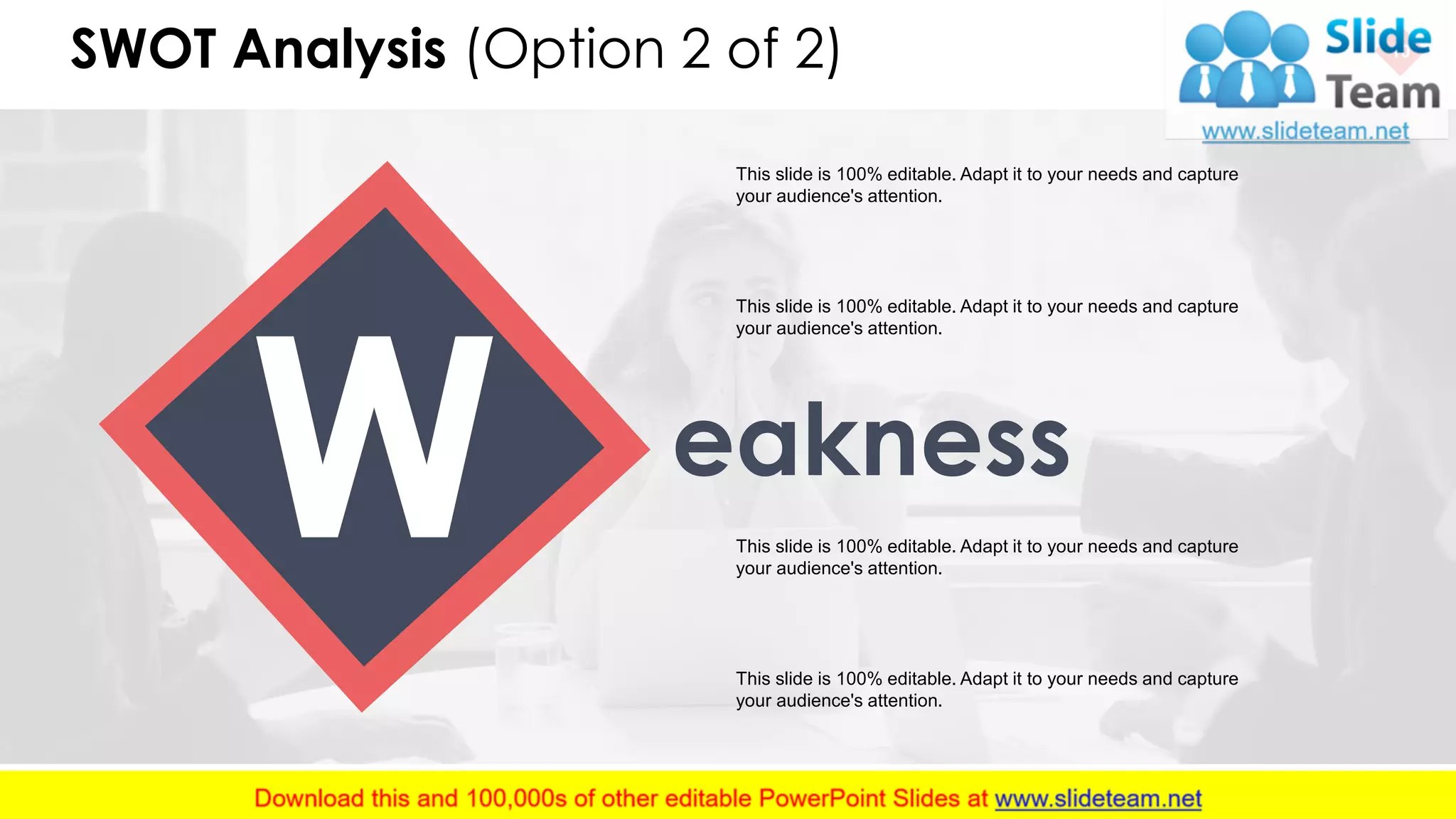 SWOT Analysis (Option 2 of 2) 10
This slide is 100% editable. Adapt it to your needs and capture
your audience's attention.
This slide is 100% editable. Adapt it to your needs and capture
your audience's attention.
This slide is 100% editable. Adapt it to your needs and capture
your audience's attention.
This slide is 100% editable. Adapt it to your needs and capture
your audience's attention.
eakness
 