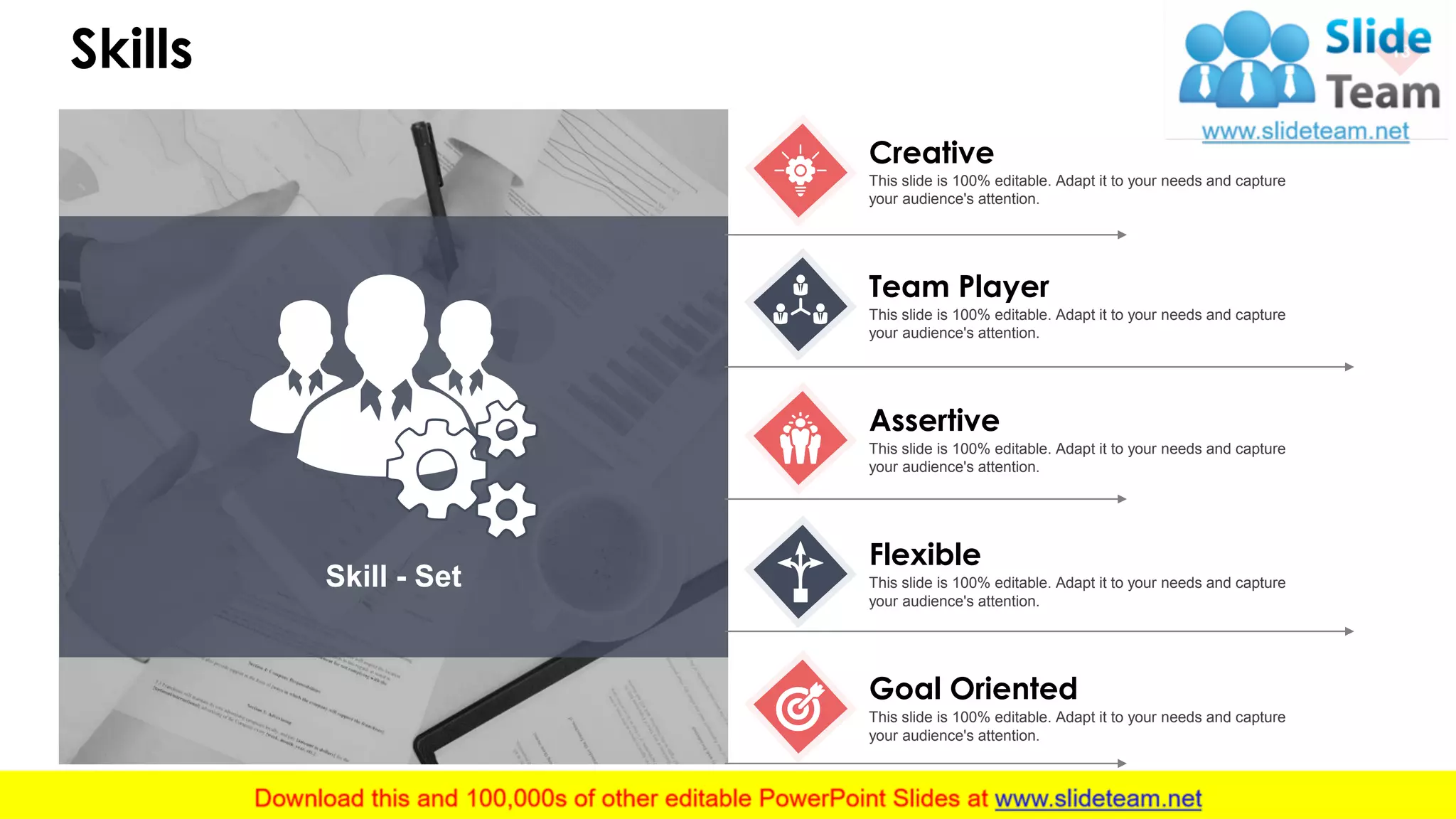 Skills 18
Skill - Set
Creative
This slide is 100% editable. Adapt it to your needs and capture
your audience's attention.
Team Player
This slide is 100% editable. Adapt it to your needs and capture
your audience's attention.
Assertive
This slide is 100% editable. Adapt it to your needs and capture
your audience's attention.
Flexible
This slide is 100% editable. Adapt it to your needs and capture
your audience's attention.
Goal Oriented
This slide is 100% editable. Adapt it to your needs and capture
your audience's attention.
 
