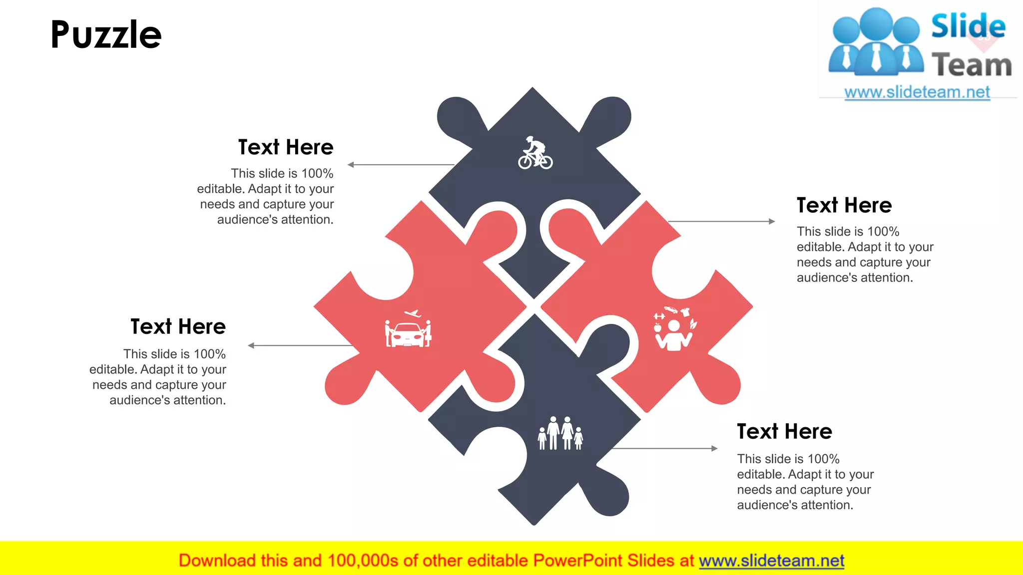 Puzzle 33
Text Here
This slide is 100%
editable. Adapt it to your
needs and capture your
audience's attention.
Text Here
This slide is 100%
editable. Adapt it to your
needs and capture your
audience's attention.
Text Here
This slide is 100%
editable. Adapt it to your
needs and capture your
audience's attention.
Text Here
This slide is 100%
editable. Adapt it to your
needs and capture your
audience's attention.
 